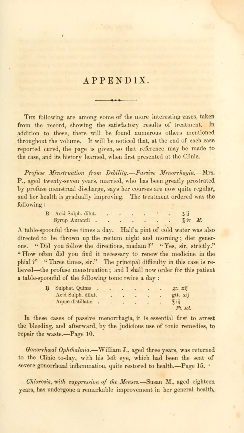 APPENDIX. The following are among some of the more interesting eases, taken from the record, showing the satisfactory results of treatment. In addition to these, there will be found numerous others mentioned throughout the volume. It will be noticed that, at the end of each case reported cured, the page is given, so that reference may be made to the case, and its history learned, when first presented at the Clinic. Profuse Menstruation from Debility.—Passive Menorrhagia.—Mrs. P., aged twenty-seven years, married, who has been greatly prostrated by profuse menstrual discharge, says her courses are now quite regular, and her health is gradually improving. The treatment ordered was the following : 3 Acid Sulph. dilut. . . . ' . * . I ij Syrup Aurantii § iv M. A table-spoonful three times a day. Haifa pint of cold water was also directed to be thrown up the rectum night and morning; diet gener- ous. Did you follow the directions, madam ? Yes, sir, strictly.  How often did you find it necessary to renew the medicine in the phial ?M  Three times, sir. The principal difficulty in this case is re- lieved—the profuse menstruation ; and I shall now order for this patient a table-spoonful of the following tonic twice a day : 5 Sulphat. Quinae gr. xij Acid Sulph. dilut. gtt. xij Aquae distillatae ^ iij Ft. sol. In these cases of passive menorrhagia, it is essential first to arrest the bleeding, and afterward, by the judicious use of tonic remedies, to repair the waste.—Page 10. Gonorrhoea! Ophthalmia.—William J., aged three years, was returned to the Clinic to-day, with his left eye, which had been the seat of severe gonorrhceal inflammation, quite restored to health.—Page 15. * Chlorosis, with suppression of the Menses.—Susan M., aged eighteen years, has undergone a remarkable improvement in her general health.