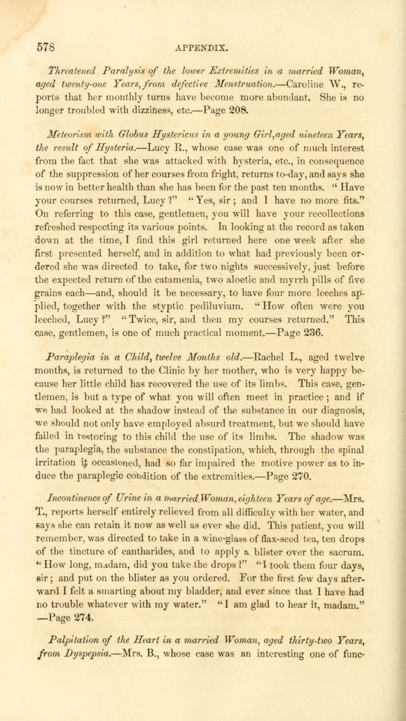 Threatened Paralysis of the lower Extremities in a married Woman, aged twenty-one Years, from defective Menstruation.—Caroline W., re- ports that her monthly turns have become more abundant. She is no longer troubled with dizziness, etc.—Page 208. Meteorism with Globus Hystericus in a young Girl,aged nineteen Years, the result of Hysteria.—Lucy R., whose case was one of much interest from the fact that she was attacked with hysteria, etc., in consequence of the suppression of her courses from fright, returns to-day, and says she is now in better health than she has been for the past ten months.  Have your courses returned, Lucy ?  Yes, sir ; and I have no more fits. On referring to this case, gentlemen, you will have your recollections refreshed respecting its various points. In looking at the record as taken down at the time, I find this girl returned here one week after she first presented herself, and in addition to what had previously been or- dered she was directed to take, for two nights successively, just before the expected return of the catamenia, two aloetic and myrrh pills of five grains each—and, should it be necessary, to have four more leeches ap- plied, together with the styptic pediluvium.  How often were you leeched, Lucyf  Twice, sir, and then my courses returned. This case, gentlemen, is one of much practical moment.—Page 236. Paraplegia in a Child, twelve Months old.—Rachel L., aged twelve months, is returned to the Clinic by her mother, who is very happy be- cause her little child has recovered the use of its limbs. This case, gen- tlemen, is but a type of what you will often meet in practice; and if we had looked at the shadow instead of the substance in our diagnosis, we should not only have employed absurd treatment, but we should have failed in restoring to this child the use of its limbs. The shadow was the paraplegia, the substance the constipation, which, through the spinal irritation ip occasioned, had so far impaired the motive power as to in- duce the paraplegic condition of the extremities.—Page 270. Incontinence of Urine in a married Woman, eighteen Years of age.—Mrs. T., reports herself entirely relieved from all difficulty with her water, and says she can retain it now as well as ever she did. This patient, you will remember, was directed to take in a wine-glass of flax-seed tea, ten drops of the tincture of cantharides, and to apply a blister over the sacrum. K How long, mudam, did you take the drops] I took them four days, sir; and put on the blister as you ordered. For the first few days after- ward I felt a smarting about my bladder, and ever since that I have had no trouble whatever with my water.  I am glad to hear it, madam. —Page 274. Palpitation of the Heart in a married Woman, aged thirty-two Years, from Dyspepsia.—Mrs. B., whose case was an interesting one of func-