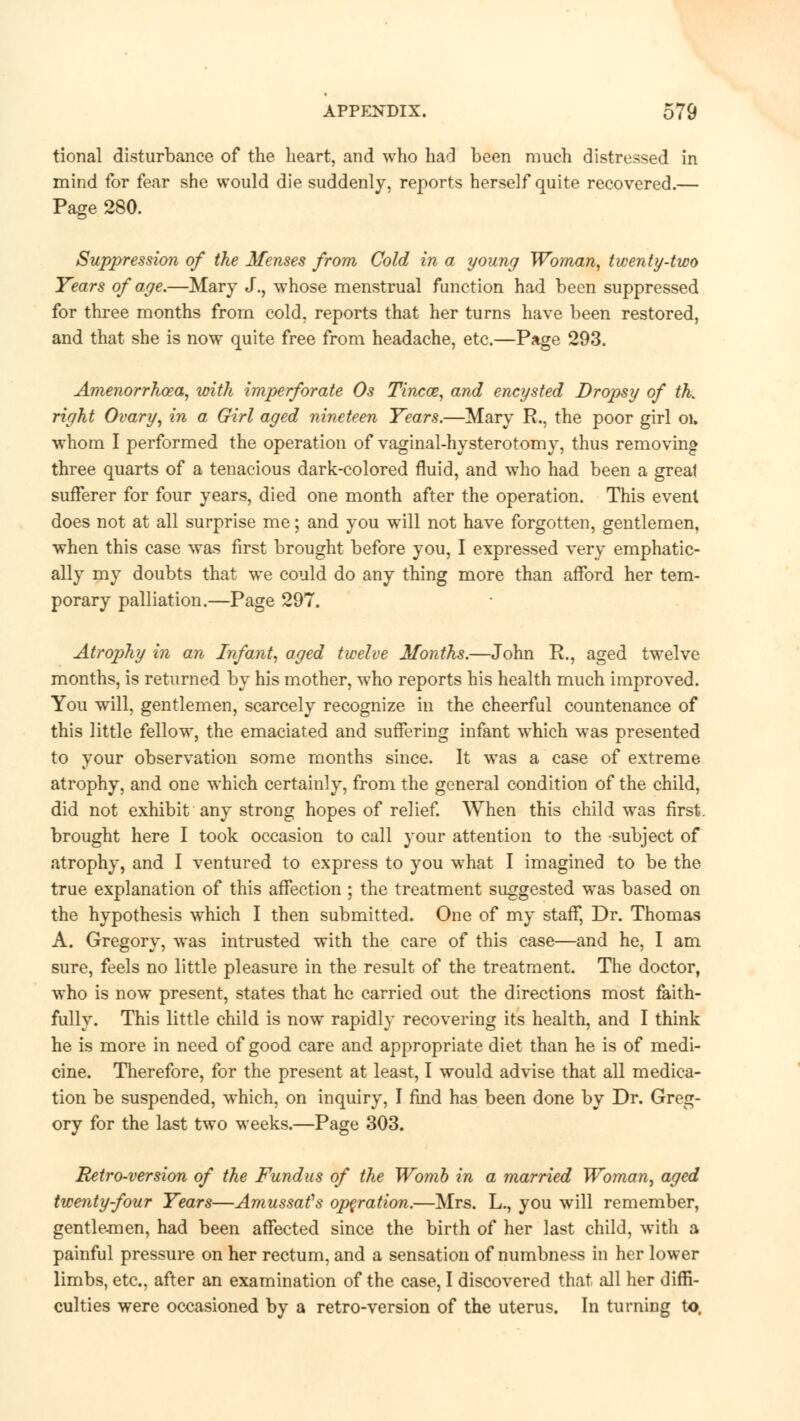 tional disturbance of the heart, and who had been much distressed in mind for fear she would die suddenly, reports herself quite recovered.— Page 280. Suppression of the Menses from Cold in a young Woman, twenty-two Years of age.—Mary J., whose menstrual function had been suppressed for three months from cold, reports that her turns have been restored, and that she is now quite free from headache, etc.—Page 293. Amenorrhea, with imperforate Os Tincce, and encysted Dropsy of th. right Ovary, in a Girl aged nineteen Years.—Mary R., the poor girl oi. whom I performed the operation of vaginal-hysterotomy, thus removing three quarts of a tenacious dark-colored fluid, and who had been a great sufferer for four years, died one month after the operation. This event does not at all surprise me; and you will not have forgotten, gentlemen, when this case was first brought before you, I expressed very emphatic- ally my doubts that we could do any thing more than afford her tem- porary palliation.—Page 297. Atrophy in an Infant, aged twelve Months.—John R., aged twelve months, is returned by his mother, who reports his health much improved. You will, gentlemen, scarcely recognize in the cheerful countenance of this little fellow, the emaciated and suffering infant which was presented to your observation some months since. It was a case of extreme atrophy, and one which certainly, from the general condition of the child, did not exhibit any strong hopes of relief. When this child was first, brought here I took occasion to call your attention to the subject of atrophy, and I ventured to express to you what I imagined to be the true explanation of this affection ; the treatment suggested was based on the hypothesis which I then submitted. One of my staff, Dr. Thomas A. Gregory, was intrusted with the care of this case—and he, I am sure, feels no little pleasure in the result of the treatment. The doctor, who is now present, states that he carried out the directions most faith- fully. This little child is now rapidly recovering its health, and I think he is more in need of good care and appropriate diet than he is of medi- cine. Therefore, for the present at least, I would advise that all medica- tion be suspended, which, on inquiry, I find has been done by Dr. Greg- ory for the last two weeks.—Page 303. Retro-version of the Fundus of the Womb in a married Woman, aged twenty-four Years—Amussafs operation.—Mrs. L., you will remember, gentlemen, had been affected since the birth of her last child, with a painful pressure on her rectum, and a sensation of numbness in her lower limbs, etc., after an examination of the case, I discovered that all her diffi- culties were occasioned by a retro-version of the uterus. In turning to.