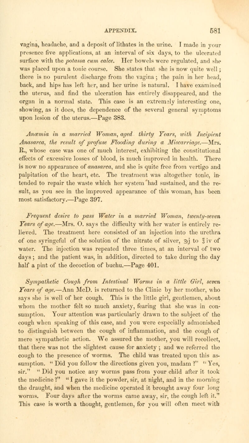 vagina, headache, and a deposit of lithates in the urine. I made in your presence five applications, at an interval of six days, to the ulcerated surface with the potassa cum calce. Her bowels were regulated, and she was placed upon a tonic course. She states that she is now quite well; there is no purulent discharge from the vagina; the pain in her head, back, and hips has left her, and her urine is natural. I have examined the uterus, and find the ulceration has entirely disappeared, and the organ in a normal state. This case is an extremaly interesting one, showing, as it does, the dependence of the several general symptoms upon lesion of the uterus.—Page 383. Ancemia in a married Woman, aged thirty Years, with Incipient Anasarca, the result of profuse Flooding during a Miscarriage.—Mrs. R., whose case was one of much interest, exhibiting the constitutional effects of excessive losses of blood, is much improved in health. There is now no appearance of anasarca, and she is quite free from vertigo and palpitation of the heart, etc. The treatment was altogether tonic, in- tended to repair the waste which her system had sustained, and the re- sult, as you see in the improved appearance of this woman, has been most satisfactory.—Page 397. Frequent desire to pass Water in a married Woman, twenty-seven Years of age.—Mrs. O. says the difficulty with her water is entirely re- lieved. The treatment here consisted of an injection into the urethra of one syringeful of the solution of the nitrate of silver, $j to 3 iv of water. The injection was repeated three times, at an interval of two days; and the patient was, in addition, directed to take during the day half a pint of the decoction of buchu.—Page 401. Sympathetic Cough from Intestinal Worms in a little Girl, seven Years of age.—Ann McD. is returned to the Clinic by her mother, who says she is well of her cough. This is the little girl, gentlemen, about whom the mother felt so much anxiety, fearing that she was in con- sumption. Your attention was particularly drawn to the subject of the cough when speaking of this case, and you were especially admonished to distinguish between the cough of inflammation, and the cough of mere sympathetic action. We assured the mother, you will recollect, that there was not the slightest cause for anxiety ; and we referred the cough to the presence of worms. The child was treated upon this as- sumption.  Did you follow the directions given you, madam ? <; Yes, sir.  Did you notice any worms pass from your child after it took the medicine 1 I gave it the powder, sir, at night, and in the morning the draught, and when the medicine operated it brought away four long worms. Four days after the worms came away, sir, the cough left it. This case is worth a thought, gentlemen, for you will often meet with