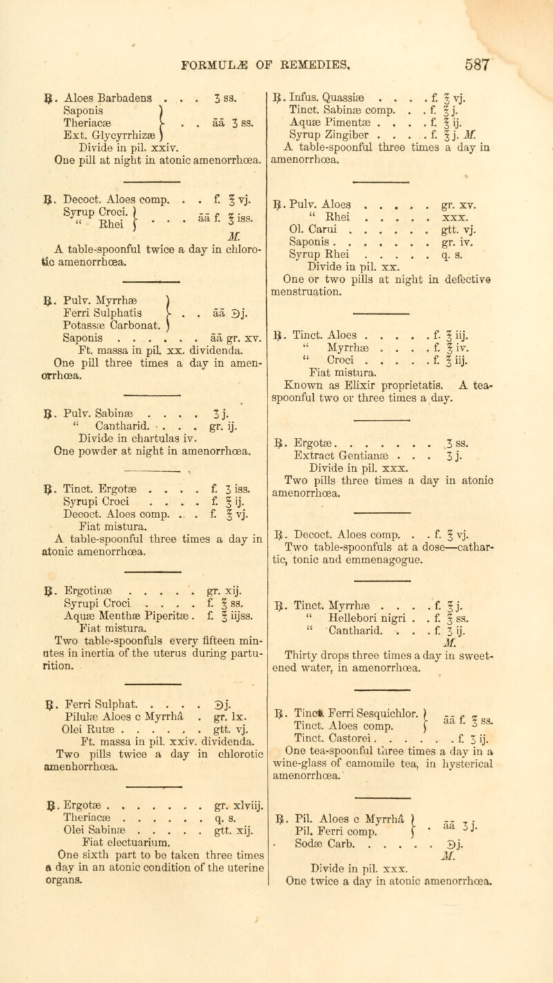 3 S3. aa 3 ss. B. Aloes Barbadens . , Saponis ) Theriacae j- Ext. Glycyrrhizae ) Divide in pil. xxiv. One pill at night in atonic amenorrhcea. . f. 5vj. aa f. § iss. M. A table-spoonful twice a day in chloro- Decoct. Aloes comp. Syrup Croci. '  Rhei tic amenorrhoea. aa 3j. R. Pulv. Myrrhae Ferri Sulphatis Potasste Carbonat. Saponis aa gr. xv. Ft. massa in piL xx. dividenda. One pill three times a day in araen- orrhoea. t. Pulv. Sabina3 .... 3 j.  Cantharid. • . . . gr. ij. Divide in chartulas iv. One powder at night in amenorrhcea. B. Tinct. Ergotae . . . . f. 3 iss. Syrupi Croci .... f. § ij. Decoct. Aloes comp. ... f. § vj. Fiat mistura. A table-spoonful three times a day in atonic amenorrhcea. R. Ergotinae gr. xij. Syrupi Croci . . . . f. § ss. Aquae Mentha? Piperitas . £ | iijss. Fiat mistura. Two table-spoonfuls every fifteen min- utes in inertia of the uterus during partu- rition. R. Ferri Sulphat ^j. Pilulae Aloes c Myrrh a . gr. lx. Olei Rutse gtt. vj. Ft. massa in pil. xxiv. dividenda. Two pills twice a day in chlorotic amenhorrhcea. R. Ergotae gr. xlviij. Theriacas q. s. Olei Sabinae gtt. xij. Fiat electuariura. One sixth part to be taken three times a day in an atonic condition of the uterine organs. R. Infus. Quassiae . . . . f. § vj. Tinct. Sabinee comp. . . f. § j. Aquae Pimentae . . . . f. f ij. Syrup Zingiber . . . . f. f j. if. A table-spoonful three times a day in amenorrhoea. R. Pulv. Aloes . .  Rhei . , 01. Carui . . . Saponis. . . , Syrup Rhei . , Divide in pil. xx. One or two pills at night in defective menstruation. gr. xv. xxx. gtt. vj. gr. iv. q. s. R. Tinct. Aloes f. I iij.  Myrrhae . . . . f. | iv. 11 Croci f. f iij. Fiat mistura. Known as Elixir proprietatis. A tea- spoonful two or three times a day. R. Ergotae 3 ss. Extract Gentianae ... 3 j. Divide in pil. xxx. Two pills three times a day in atonic amenorrhoea. R. Decoct. Aloes comp. . . f. § vj. Two table-spoonfuls at a dose—cathar- tic, tonic and emmenagoffue. R. Tinct. Myrrhae . . . . f. § j.  Hellebori nigri . . f. § ss.  Cantharid. . . . f. 3 ij. M. Thirty drops three times a day in sweet- ened water, in amenorrhoea. R. Tine*. Ferri Sesquichlor. ) -_ f _ Tinct. Aloes comp. J aa tm * S3> Tinct. Castorei f. 3 ij. One tea-spoonful three times a day in a wine-glass of camomile tea, in hysterical amenorrhoea. aa 3j. R. Pil. Aloes c Myrrha ) Pil. Ferri comp. ) Sodao Carb ^}. M. Divide in pil. xxx. One twice a day in atonic amenorrluoa.