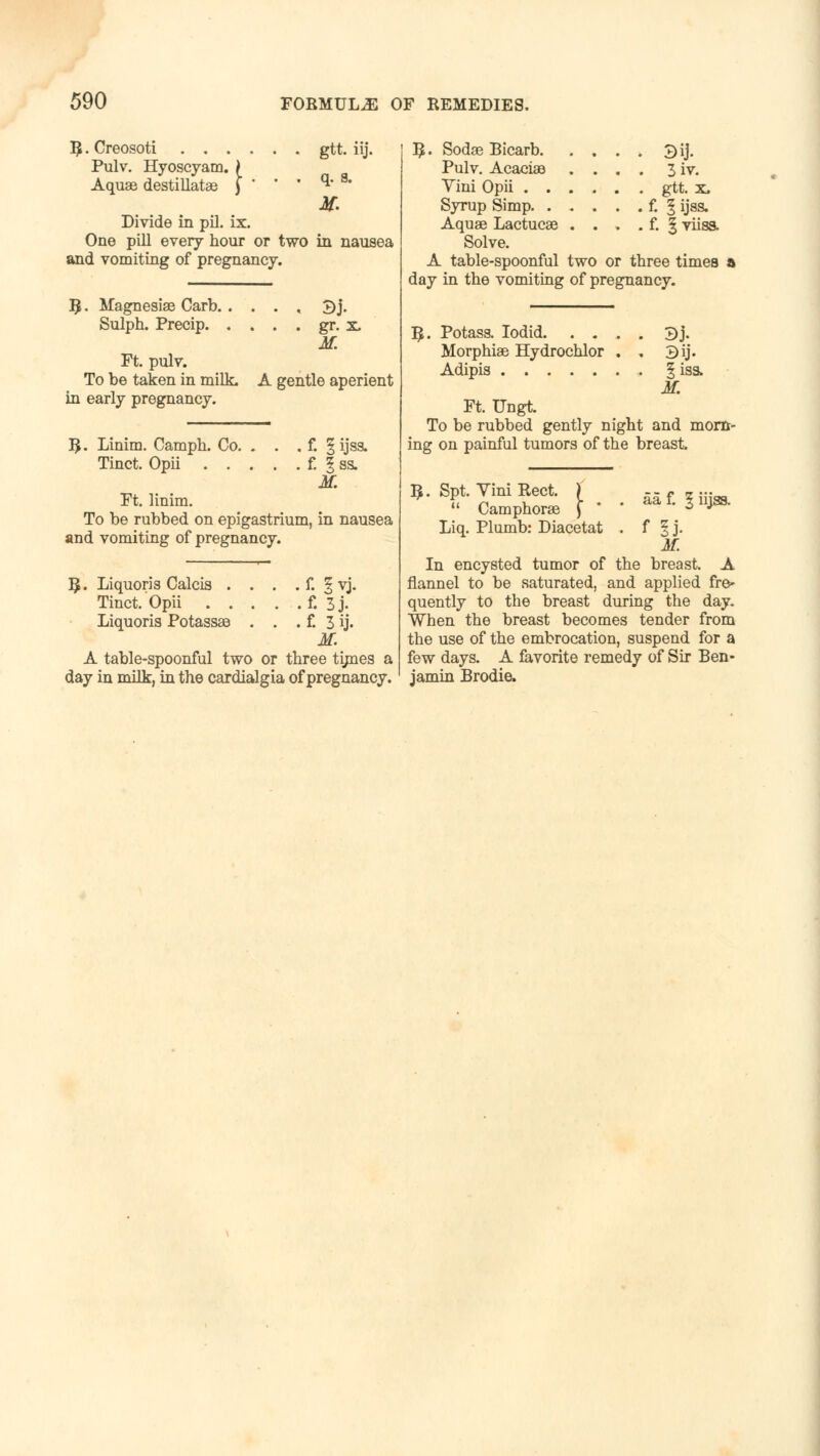 B, • Creosoti Pulv. H Aquae destillatae Pulv. Hyoscyam. > • . gtt. iij. . . . q. 8. if. Divide in pil. ix. One pill every hour or two in nausea and vomiting of pregnancy. R,. Magnesias Carb ±)j. Sulph. Precip gr. x. M. Ft. pulv. To be taken in milk. A gentle aperient in early pregnancy. R. Linim. Camph. Co. . . . f. § ijsa. Tinct. Opii f. % ss. if. Ft. linim. To be rubbed on epigastrium, in nausea and vomiting of pregnancy. R. Liquoris Calcis . . . . f. § yj. Tinct. Opii f. 3j. Liquoris Potassae . . . f. 3 ij. M. A table-spoonful two or three times a day in milk, in the cardialgia of pregnancy. R. Sodae Bicarb. Pulv. Acaciae Yini Opii . . Syrup Simp. . Aquae Lactucae Solve. A table-spoonful two or three times a day in the vomiting of pregnancy. 3iv. gtt. x. f. I ijsa. f. §viiss. R. Potass. Iodid 3j. Morphiae Hydrochlor . , 3ij. Adipis 1 iss. M. Ft. Ungt. To be rubbed gently night and morn- ing on painful tumors of the breast. R. Spt. Yini Rect. )  Camphoras \ * Liq. Plumb: Diacetat aa f. 1 iijss. f 5J- M. In encysted tumor of the breast. A flannel to be saturated, and applied fre- quently to the breast during the day. When the breast becomes tender from the use of the embrocation, suspend for a few days. A favorite remedy of Sir Ben- jamin Brodie.