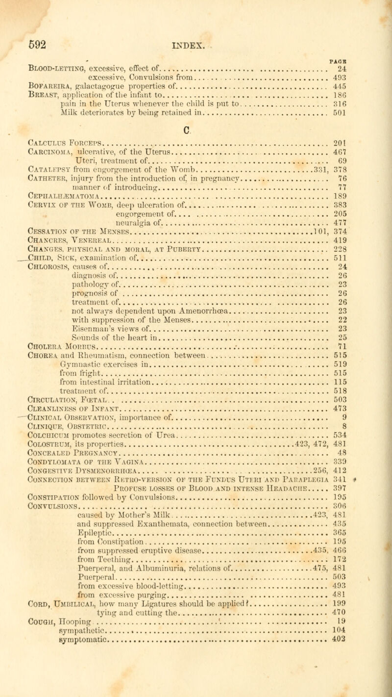 PAGB Blood-letting, excessive, effect of 24 excessive, Convulsions from 493 Bofareira, galactagogue properties of 445 Breast, application of the infant to 186 pain in the Uterus whenever the child is put to 316 Milk deteriorates by being retained in 501 c Calculus Forceps 201 Carcinoma, ulcerative, of the Uterus 467 Uteri, treatment of 69 Catalepsy from engorgement of the Womb 331, 378 Catheter, injury from the introduction of, in pregnancy 76 manner of introducing 77 Cephalhematoma 189 Cervix of the Womb, deep ulceration of. 383 engorgement of 205 neuralgia of 477 Cessation of the Menses 101, 374 Chancres, Venereal 419 Changes, physical and moral, at Puberty 228 _Child, Sick, examination of. 511 Chlorosis, causes of , 24 diagnosis of 26 pathology of 23 prognosis of 26 treatment of 26 not always dependent upon Amenorrhoea 23 with suppression of the Menses 22 Eisenman's views of 23 Sounds of the heart in 25 Cholera Morbus .• 71 Chorea and Rheumatism, connection between 515 Gymnastic exercises in 519 from fright. . . 515 from intestinal irritation 115 treatment of 518 Circulation, Fcetal 503 Cleanliness of Infant 473 Clinical Observation, importance of 9 Clinique, Obstetric 8 Colciiiccm promotes secretion of Urea 534 Colostrum, its properties 423, 472, 481 Concealed Pregnancy 48 Condylomata of the Vagina 339 Congestive Dysmenorrhea 256, 412 Connection between Retro-version of the Fundus Utiri and Paraplegia 341 * Profuse losses of Blood and intense Headache 397 Constipation followed by Convulsions 195 Convulsions 306 caused by Mother's Milk 423, 481 and suppressed Exanthemata, connection between 435 Epileptic 365 from Constipation 195 from suppressed eruptive disease 435, 466 from Teething 172 Puerperal, and Albuminuria, relations of 475, 481 Puerperal 503 from excessive blood-letting 493 from excessive purging 481 Cord, Umbilical, how many Ligatures should be applied ? 199 tying and cutting the 470 Cough, Hooping ' 19 sympathetic 104 symptomatic 403