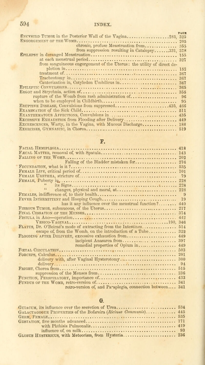 PAOH Encysted Tumor in the Posterior Wall of the Vagina 283, 325 Engorgement of the Womb  \ 205 chronic, profuse Menstruation from 855 from suppression resulting in Catalepsy 331, 378 Epilepsy in deranged Menstruation 155 at each menstrual period 327 from sanguineous engorgement of the Uterus: the utility of direct de- pletion in 152 treatment of ; 367 Tracheotomy in 367 Cauterization in, Cotyledon Umbilicus in 367 Epileptic Convulsions 365 Ergot and Strychnia, action of 355 rupture of the Womb from rash administration of 96 when to be employed in Childbirth 95 Eruptive Disease, Convulsions from suppressed 435, 466 Examination of the Sick Child 511 Exanthematous Affections, Convulsions in 435 Excessive Exhaustion from Flooding after Delivery 449 Excrescences, Warty, in the Vagina, with Mucous Discharge 188 Exercises, Gymnastic, in Chorea 519 F. Facial Hemiplegia 418 Faecal Matter, removal of, with Spatula 143 Falling of the Womb. 202 Falling of the Bladder mistaken for 276 Fecundation, what is it ? 535 Female Life, critical period of 101 Female Urethra, stricture of 79 Female, Puberty in, : 228  its Signs 228  changes, physical and moral, at 228 Females, indifference of, to their health 9 Fever Intermittent and Hooping Cough 19 has it any influence over the menstrual function? .. 440 Fibrous Tumor, submucous, of the Uterus 217 Final Cessation of the Menses 374 Fistula in Ano—operation ' 442 Vesico-Vaginal 190, 346 Flatus, Dr. O'Beirne's mode of extracting from the Intestines 514 escape of, from the Womb, on the introduction of a Tube 322 Flooding after Delivery, excessive exhaustion from 449 incipient Anasarca from 397 remedial properties of Opium in 449 Fcetal Circulation 503 Forceps, Calculus 201 delivery with, after Vaginal Hysterotomy 300 delivery 94 Fright, Chorea from 515 suppression of the Menses from 236 Function, Perspiratory, importance of 433 Fundus of the Womb, retro-version of 341 retro-version of, and Paraplegia, connection between.... 341 G. -Guiacum, its influence over the secretion of Urea 534 Galactagogue Properties of the Bofareira (Ricinus Communis) 445 Germ, Female 535 Gestation, five months advanced 171 with Phthisis Pulmonalis 419 influence of, on milk 93 Globus Hystericus, with Meteorism, from Hysteria 236