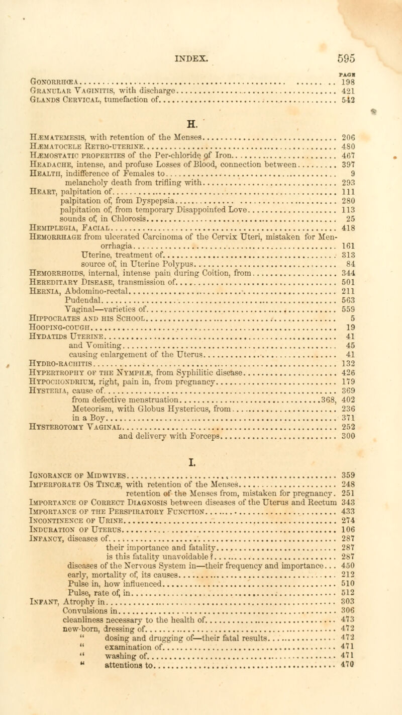 PAG* GONORRHEA 198 Granular Vaginitis, with discharge 421 Glands Cervical, tumefaction of 542 H. H.EMA.TEMESIS, with retention of the Menses 206 Hematocele Retro-uterine 480 Haemostatic properties of the Per-chloride of Iron 467 Headache, intense, and profuse Losses of Blood, connection between 397 Healtu, indifference of Females to 9 melancholy death from trifling with 293 Heart, palpitation of Ill palpitation of, from Dyspepsia 280 palpitation of, from temporary Disappointed Love 113 sounds of, in Chlorosis 25 Hemiplegia, Facial 418 Hemorrhage from ulcerated Carcinoma of the Cervix Uteri, mistaken for Men- orrhagia 161 Uterine, treatment of 313 source of, in Uterine Polypus 84 Hemorrhoids, internal, intense pain during Coition, from 344 Hereditary Disease, transmission of 501 Hernia, Abdomino-rectal 211 Pudendal 563 Vaginal—varieties of 559 Hippocrates and his School 5 HooriNG-couGii 19 Hydatids Uterine 41 and Vomiting 45 causing enlargement of the Uterus ■ 41 Hydro-rachitis ; 132 Hypertrophy of the Nymphs, from Syphilitic disease 426 Hypociiondrium, right, pain in, from pregnancy 179 Hysteria, cause of 369 from defective menstruation 368, 402 Meteorism, with Globus Hystericus, from 236 in a Boy 371 Hysterotomy Vaginal 252 and delivery with Forceps 300 I. Ignorance of Midwives 359 Imperforate Os Tinoe, with retention of the Menses 248 retention of the Menses from, mistaken for pregnancy. 251 Importance of Correct Diagnosis between diseases of the Uterus and Rectum 343 Importance of the Perspiratory Function 433 Incontinence of Urine 274 Induration of Uterus 106 Lnfancy, diseases of 287 their importance and fatality 287 is this fatality unavoidable ? 287 diseases of the Nervous System in—their frequency and importance... 450 early, mortality of, its causes 212 Pulse in, how influenced 510 Pulse, rate of, in 512 Infant, Atrophy in 303 Convulsions in 306 cleanliness necessary to the health of 473 new-born, dressing of 472  dosing and drugging of—their fatal results 472 11 examination of 471 u washing of 471  attentions to 470