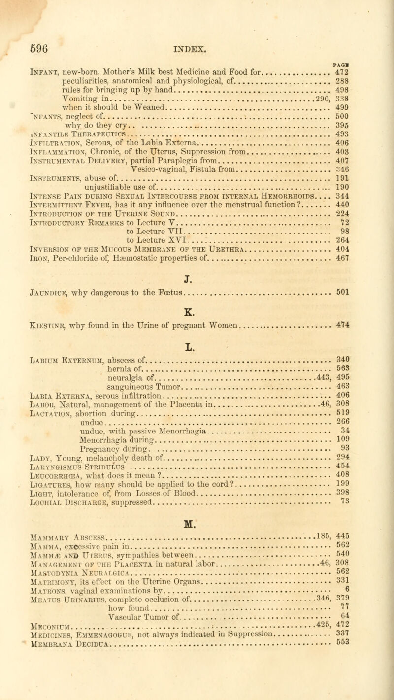 PA OS Infant, new-born, Mother's Milk best Medicine and Food for 472 peculiarities, anatomical and physiological, of 288 rules for bringing up by hand 498 Vomiting in 290, 338 when it should be Weaned 499 nfants, neglect of 500 why do they cry 395 INFANTILE THERAPEUTICS 493 Infiltration, Serous, of the Labia Externa 406 Inflammation, Chronic, of the Uterus, Suppression from 403 Instrumental Delivery, partial Paraplegia from 407 Vesico-vaginal, Fistula from 346 Instruments, abuse of 191 unjustifiable use of 190 Intense Pain during Sexual Intercourse from internal Hemorrhoids. ... 344 Intermittent Fever, has it any influence over the menstrual function ? 440 Introduction of the Uterine Sound 224 Introductory Remarks to Lecture V 72 to Lecture VII 98 to Lecture XVI 264 Inversion of the Mucous Membrane of the Urethra 404 Iron, Per-chloride of, Haemostatic properties of 467 J. Jaundice, why dangerous to the Foetus , 501 K. Kiestine, why found in the Urine of pregnant Women 474 L. Labium Externum, abscess of 340 hernia of 563 neuralgia of 443, 495 sanguineous Tumor 463 Labia Externa, serous infiltration 406 Labor, Natural, management of the Placenta in 46, 308 Lactation, abortion during 519 undue 266 undue, with passive Menorrhagia 34 Menorrhagia during 109 Pregnancy during 93 Lady, Young, melancholy death of 294 Laryngismus Stridulus 454 Leucorrhcea, what does it mean ? 408 Ligatures, how many should be applied to the cord ? 199 Light, intolerance of, from Losses of Blood 398 Lochial Discharge, suppressed ?3 M. Mammary Abscess I85. 445 Mamma, excessive pain in 562 Mammae and Uterus, sympathies between 540 M anagemknt of the Placenta in natural labor 46, 308 Mastodynia Neuralc.ica 562 Matrimony, its effect on the Uterine Organs 331 Matrons, vaginal examinations by 6 Meatus Urinarius. complete occlusion of 346, 379 how found ?7 Vascular Tumor of (>4 Meconium 425, 472 Medicines, Kmmenagogue, not always indicated in Suppression 337 Mlubrana Decidua • • • 553