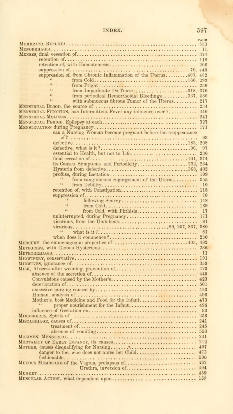 PAOB Membrana Reflexa .' 553 Menorrhagia 11 IfeNSES, final cessation of 374 retention of 118 retention of, with Haematetnesis 206 suppression of , 70, -140 suppression of, from Chronic Inflammation of the Uterus 403, 482  from Cold 166. 293  from Fright 236  from Imperforate Os Tincae 318, 376  from periodical Hemorrhoidal Bleedings 337, 380  with submucous fibrous Tumor of the Uterus 217 Menstrual Blood, the source of 234 Menstrual Function, has Intermittent Fever any influence over ? 440 Menstrual Molimen 241 Menstrual Period, Epilepsy at each 327 Menstruation during Pregnancy 171 can a Nursing Woman become pregnant before the reappearance of? 93 defective -....183, 208 defective, what is it ? 96, 97 essential to Health, but not to Life 236 final cessation of 101, 374 its Causes. Symptoms, and Periodicity 232, 234 Hysteria from defective 368, 402 profuse, during Lactation 109  from sanguineous engorgement of the Uterus 355  from Debility 10 retention of, with Constipation 118 suppression of 70  following Scurvy 148 11 from Cold 169 11 from Cold, with Phthisis 17 uninterrupted, during Pregnancy 171 vicarious, from the Umbilicus 81 vicarious 80, 207, 337, 380  what is it? 81 when does it commence ? 230 Mercury, the emmenagogue properties of 403, 482 Meteorism, with Globus Hystericus 236 Metrorrhagia 11 Midwifery, conservative 191 Midwives, ignorance of 359 Milk, Abscess after weaning, prevention of. 423 absence of the secretion of 445 Convulsions caused by the Mothers 423 deterioration of 501 excessive purging caused by 423 Human, analysis of 496 Mother's, best Medicine and Food for the Infant 473  proper nourishment for the Infant 496 influence of Gestation on 93 Mindererus, Spirits of 256 Miscarriage, causes of 241 treatment of 245 absence of vomiting 556 Molimen, Menstrual 241 Mortality of Early Infancy, its causes 212 Mother, causes disqualifying for Nursing • 497 danger to the, who does not nurse her Child 473 fashionable 500 Mucous Membrane of the Vagina, prolapsus of 462 Urethra, inversion of 404 Muguet 459 Muscular Action, what dependent upon 15?