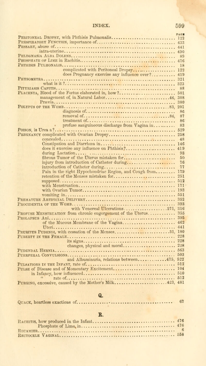 PA01 Peritoneal Dropsy, with Phthisis Pulmonalis 122 Perspiratory Function, importance of 433 Pessary, abuse of 441 intra-uterine 490 Phlegmasia Alba Dolens 89 Phosphate of Lime in Rachitis 476 Phthisis Pulmonalis 18 complicated with Peritoneal Dropsy 122 does Pregnancy exercise any influence over? 419 Physometra i 321 what is it ? 323 Pityriasis Capitis 88 Placenta, Blood of the Foetus elaborated in, how ? 501 management of, in Natural Labor 46, 308 Prnevia 380 Polypus of the Womb 83, 201 diagnosis of 86 removal of 86, 87 treatment of 86 • profuse sanguineous discharge from Vagina in 83 Poison, is Urea a? 529 Pregnancy complicated with Ovarian Dropsy 258 concealed 48 Constipation and Diarrhoea in 146 doe9 it exercise any influence on Phthisis? 419 during Lactation 93 fibrous Tumor of the Uterus mistaken for 50 injury from introduction of Catheter during 76 introduction of Catheter during 77 Pain in the right Hypochondriac Region, and Cough from. 179 retention of the Menses mistaken for 251 supposed 512 with Menstruation 171 with Ovarian Tumor t 193 vomiting in 551 Premature Artificial Delivery 352 Procidentia of the \Yomb 393 with Venereal Ulcerations 271, 316 Profuse Menstruation from chronic engorgement of the Uterus 355 Prolapsus Ani 395 of the Mucous Membrane of the Vagina 462 Uteri 441 Pruritus Pudendi, with cessation of the Menses 31, 180 Puberty in the Female 228 its signs 228 changes, physical and moral 228 Pudendal Hernia 563 Puerperal Convulsions 503 and Albuminuria, relations between 475, 522 Pulsations in the Infant, rate of. 512 Pulse of Disease and of Momentary Excitement 104 in Infancy, how influenced 510 ' rate of 512 Purging, excessive, caused by the Mother's Milk 423, 481 a. Quack, heartless exactions of 67 R. Rachitis, how produced in the Infant 476 Phosphate of Lime4 in 476 Recamteb 6 Rectocele Vaginal 558