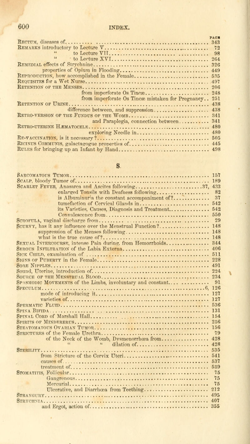 PAGB Rectum, diseases of 343 Remarks introductorf to Lecture V 72 to Lecture VII 98  • to Lecture XVI 264 Remedial effects of Strychnine 326 properties of Opium in Flooding 449 Reproduction, how accomplished in the Female 535 Requisites for a Wet Nurse 49Y Retention op the Menses 206 from imperforate Os Tinege 248 from imperforate Os Tincae mistaken for Pregnancy.. 251 Retention of Urine 438 difference between, and suppression 438 Retro-version of the Fundus of the Womb 341 and Paraplegia, connection between 341 Retro-uterine Hematocele 480 exploring Needle in 480 Re-vaccination, is it necessary ? 505 Ricinus Communis, galactaorogue properties of 445 Rules for bringing up an Infant by Hand 498 Sarcomatous Tumor 157 Scalp, bloody Tumor of 189 Scarlet Fever, Anasarca and Ascites following 37, 433 enlarged Tonsils with Deafness following 82 is Albuminuria the constant accompaniment of?... ^ 37 tumefaction of Cervical Glands in 542 its Varieties, Causes, Diagnosis and Treatment 542 Convalescence from 550 Scrofula, vaginal discharge from 29 Scurvy, has it any influence over the Menstrual Function? 148 suppression of the Menses following 148 what is the true cause of? 148 Sexual Intercourse, intense Pain during, from Hemorrhoids 344 Serous Infiltration of the Labia Externa 406 Sick Child, examination of 511 Signs of Puberty in the Female 228 Sore Nipples 491 Sound, Uterine, introduction of. 224 Source of the Menstrual Blood 234 Spasmodic Movements of the Limbs, involuntary and constant 91 Speculum 6, 126 mode of introducing it 127 varieties of 127 Spermatic Fluid 536 Spina Bifida 131 Spinal Cord of Marshall Hall 154 Spirits of Mindererus 256 Steatomatous Ovarian Tumor 156 Strictures of the Female Urethra 79 of the Neck of the Womb, Dvsmenorrhcea from 428   dilation of 428 Sterility 535 from Stricture of the Cervix Uteri 541 causes of 537 treatment of. 539 Stomatitis. Follicular 75 Gangrenous 75 Mercurial 75 Ulcerative, and Diarrhoea from Teething 212 Strangury 495 Strychnia 407 and Ergot, action of 355