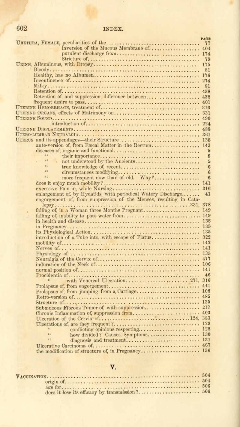 PAOB Urethra, Female, peculiarities of the 77 inversion of the Mucous Membrane of. 404 purulent discharge from 174 Stricture of 79 Urine, Albuminous, with Dropsy 175 Bloody 81 Healthy, has no Albumen 176 Incontinence of. , . 274 Milky 81 Retention of 438 Retention of, and suppression, difference between 438 frequent desire to pass 401 Uterixe Hemorrhage, treatment of 313 Uterine Organs, effects of Matrimony on 331 Uterine Sound ' 490 introduction of 224 Uterine Displacements 488 Utero-lumbar Neuralgia 361 Uterus and its appendages—their Structure 135 ante-version of, from Faecal Matter in the Rectum 143 diseases of, organic and functional 5  their importance 5  - not understood by the Ancients 5  true knowledge of, recent 6  circumstances modifying 6  more frequent now than of old. Why ? 6 does it enjoy much mobility ? 141 excessive Pain in, while Nursing 316 enlargement of. by Hydatids, with periodical Watery Discharge 41 engorgement of, from suppression of the Menses, resulting in Cata- lepsy 331, 378 falling of, in a Woman three Months Pregnant 149 falling of, inability to pass water from 149 in health and disease 138 in Pregnancy 135 its Physiological Action 135 introduction of a Tube into, with escape of Flatus 322 mobility of. 142 Nerves of 141 Physiology of 135 Neuralgia of the Cervix of 477 induration of the Neck of 106 normal position of 141 Procidentia of 46  with Venereal Ulceration 271, 316 Prolapsus of, from engorgement 441 Prolapsus of, from jumping from a. Carriage 108 Retro-version of 485 Structure of , 135 Submucous Fibrous Tumor of, with suppression 217 Chronic Inflammation of, suppression from 403 Ulceration of the Cervix of '. 124, 383 Ulcerations of, are they frequent ? 129  conflicting opinions respecting 128  how divided ? Causes, Symptoms 130  diagnosis and treatment 131 Ulcerative Carcinoma of. 467 the modification of structure of, in Pregnancy 136 V. Vaccination 5°4 origin of 504 age for 5°6 does it lose its efficacy by transmission ? 506