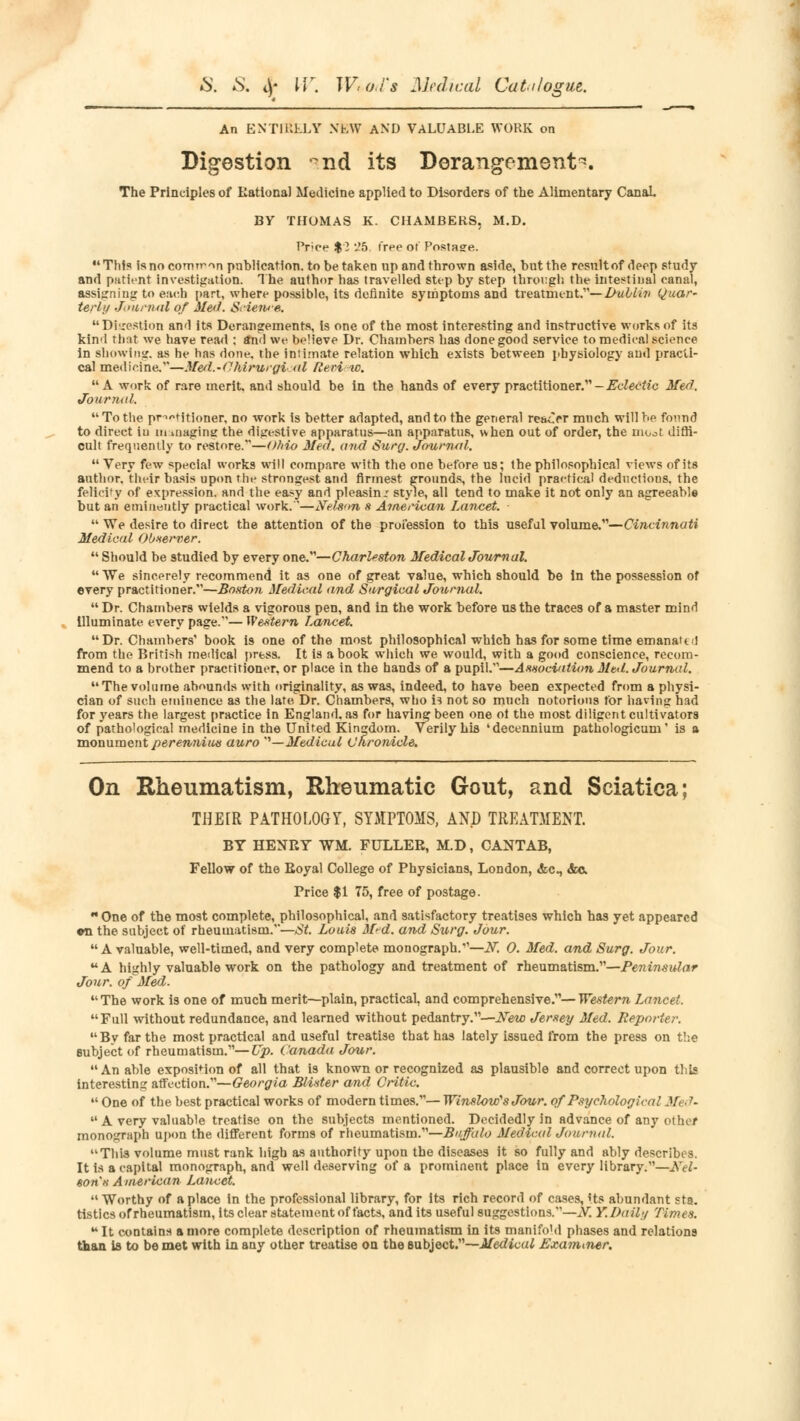 An ENTIRELY NEW AND VALUABLE WORK on Digestion nd its Derangements. The Principles of Rational Medicine applied to Disorders of the Alimentary Canal BY THOMAS K. CHAMBERS, M.D. ftrice $ 2 ','5. Tree ot Posta?e. This isnocomrron publication, to be taken up and thrown aside, but the result of deep study and patient investigation. The author has travelled step by step through the intestinal canal, assigning to each part, where possible, its definite symptoms and treatment.— D-ullin Quar- terly Journal of Med. SAei»e. Digestion and its Derangements, is one of the most interesting and instructive works of its kind that we have read : and we believe Dr. Chambers has done good service to medical science in showing, as he has done, the intimate relation which exists between physiology and practi- cal medicine.—Med.-O.hirurgi <d Reri w. A work of rare merit, and should be in the hands of every practitioner. -Eclectic Med. Journal. To the practitioner, no work is better adapted, and to the general reacrr much will he found to direct iu managing the digestive apparatus—an apparatus, when out of order, the moot diffi- cult frequently to restore.—Ohio Med. and Surg. Journal.  Very few special works will compare with the one before us; the philosophical views of its author, their basis upon the strongest, and firmest grounds, the lucid practical deductions, the felicity of expression, and the easy and pleasin.' style, all tend to make it not only an agreeable but an eminently practical work.—Nelson s American Lancet.  We desire to direct the attention of the profession to this useful volume.—Cincinnati Medical Ob-server.  Should be studied by every one.—Charleston Medical Journal.  We sincerely recommend it as one of great value, which should be in the possession of every practitioner.—Boston Medical and Surgical Journal.  Dr. Chambers wields a vigorous pen, and in the work before us the traces of a master mind illuminate every page.— Western Lancet.  Dr. Chambers' book is one of the most philosophical which has for some time emanaU! from the British medical press. It is a book which we would, with a good conscience, recom- mend to a brother practitioner, or place in the hands of a pupil.—Association Med. Journal. The volume abounds with originality, as was, indeed, to have been expected from a physi- cian of such eminence as the late, Dr. Chambers, who is not so much notorious for having had for years the largest practice in England, as for having been one oi the most diligent cultivators of pathological medicine in the United Kingdom. Verily his 'decennium pathologicum' is a monument perenniius auro '—Medical Chronicle. On Rheumatism, Rheumatic Gout, and Sciatica; THE[R PATHOLOGY, SYMPTOMS, AND TREATMENT. BY HENRY WM. FULLER, M.D, CANTAB, Fellow of the Royal College of Physicians, London, Ac, &c. Price $1 75, free of postage. One of the most complete, philosophical, and satisfactory treatises which has yet appeared «ii the subject of rheumatism.—St. Louis M-d. and Surg. Jour. A valuable, well-timed, and very complete monograph.—N. 0. Med. and Surg. Jour. A highly valuable work on the pathology and treatment of rheumatism.—Peninsular Jour, of Med.  The work is one of much merit—plain, practical, and comprehensive.— Western Lancet. Full without redundance, and learned without pedantry.—New Jersey Med. Reporter. By far the most practical and useful treatise that has lately issued from the press on the subject of rheumatism.—Up. Canada Jour. An able exposition of all that is known or recognized as plausible and correct upon this interesting affection.—Georgia Blister and Critic.  One of the best practical works of modern times.— Winslow'sJour. of Psychological Med.  A very valuable treatise on the subjects mentioned. Decidedly in advance of any other monograph upon the different forms of rheumatism.—Buffalo Medical Journal. This volume must rank high as authority upon the diseases it so fully and ably describes. It is a capital monograph, and well deserving of a prominent place in every library.—Kel- son's American Lancet.  Worthy of a place in the professional library, for its rich record of cases, Its abundant sta. tistics of rheumatism, its clear statement of facts, and its useful suggestions.—^. Y. Daily Times.  It contains a more complete description of rheumatism in its manifo'd phases and relations than is to be met with in any other treatise on the subject.—Medical Examiner.