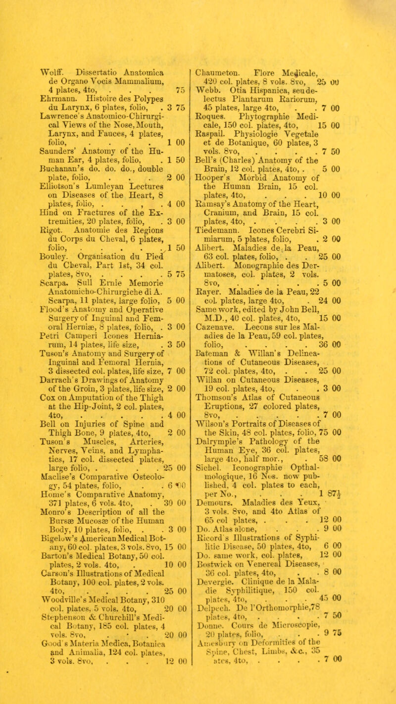 Wolff. Diasertatio Anatoinica de Organo Vocis Mammaliuni, 4 plates,. 4to, ... 75 Ehrmann. Histoire des Polypes du Larynx, 6 plates, folio, . 3 75 Lawrence's Anatomico-Chirurgi- cal Views of the Nose, Mouth, Larynx, and Fauces, 4 plates, folio 1 00 Saunders' Anatomy of the Hu- man Ear, 4 plates, folio, . 1 50 Buchanan's do. do. do., double plate, folio, . . . 2 00 Elliotson's Lumleyan Lectures on Diseases of the Heart, 8 plates, folio, . . , . 4 00 Hind on Fractures of the Ex- tremities, 20 plates, folio, . 3 00 Rigot. Anatomie des Regions du Corps du Cheval, 6 plates, folio, . . vl 50 Bouley. Organisation du Pied du Cheval, Part 1st, 34 col. plates, Svo, . . . . 5 75 Scarpa. Sull Ernie Memorie Anatomicho-Chirurgiche di A. Scarpa, 11 plates, large folio, 5 00 Flood's Anatomy and Operative Surgery of Inguinal and Fem- oral Heruiae, 8 plates, folio, . 3 00 Petri Camperi Icones Hernia- rum, 14 plates, life size, . 3 50 Tuson's Anatomy and Surgery of Inguinal and Femoral Hernia, 3 dissected col. plates, life size, 7 00 Darrach's Drawings of Anatomy of the Groin, 3 plates, life size, 2 00 Cox on Amputation of the Thigh at the Hip-Joint, 2 col. plates, 4to, 4 00 Bell on Injuries of Spine and Thigh Bone, 9 plates, 4to, 2 00 Tuson's Muscles, Arteries, Nerves, Veins, and Lympha- tics, 17 col. dissected plates, large folio, . . . . 25 00 Maclise's Comparative Osteolo- gy, 54 plates, folio, . .61 0 Home's Comparative Anatomy, 371 plates, 6 vols. 4to, .  30 00 Monro's Description of all the Bursae Mucosae of the Human Body, 10 plates, folio, . . 3 00 Bigeluw's American Medical Bot- any, 60 col. plates, 3 vols. Svo, 15 00 Barton's Medical Botany, 50 col. plates, 2 vols. 4to, . 10 00 Carson's Illustrations of Medical Botany, 100 col. plates, 2 vols. 4to, . . . . 25 00 Woodville's Medical Botany, 310 col. plates, 5 vols. 4to, 20 00 Stephenson & Churchill's Medi- cal Botany, 1&5 col. plates, I vols. 8vo,  . • . 20 00 G<>od s Materia Medica, Botanica and Ajaimalia, 124 eoL plates. 3 vols. 8vo, . . . 12 00 Chaumeton. Flore Me^icale, 420 col. plates, 8 vols. Svo, 25 00 Webb. Otia Hispanica, seude- lectus Plantarum Rariorum, 45 plates, large 4to, . . 7 00 Roques. Phytographie Medi- cate, 150 col, plates, 4to, 15 00 Raspail. Physiologie Vegetale et de Botanique, 60 plates, 3 vols. 8vo, . . . . 7 50 Bell's (Charles) Anatomy of the Brain, 12 col. plates, 4to, . 5 00 Hooper's Morbid Anatomy of the Human Brain, 15 col. plates, 4to, . . . 10 00 Ramsay's Anatomy of the Heart, Cranium, and Brain, 15 col. plates, 4to, . . . . 3 00 Tiedemann. Icones Cerebri Si- miarum, 5 plates, folio, . 2 00 Alibert. Maladies de la Peau, 63 col. plates, folio, . . 25 00 Alibert. Monographie des Der- matoses, col. plates, 2 vols. 8vo, 5 00 Rayer. Maladies de la Peau, 22 col. plates, large 4to, . 24 00 Same work, edited bv John Bell, M.D., 40 col. plates, 4to, 15 00 Cazeuave. Lecons sur les Mal- adies de la Peau, 59 col. plates, folio, . . . 36 00 Bateman & Willan's Delinea- tions of Cutaneous Diseases, 72 col. plates, 4to, . . 25 00 Willan on Cutaneous Diseases, 19 col. plates, 4to, . . 3 00 Thomson's Atlas of CutaneouB Eruptions, 27 colored plates, 8vo, 7 00 Wilson's Portraits of Diseases of the Skin, 48 col. plates, folio, 75 00 Dalrymple's Pathology of the Human Eye, 36 col. plates, large 4to, half mor., . 53 00 Sichel. Iconographie Opthal- mologique, 16 Nos. now pub- lished, 4 col. plates to each, per No., ... 1 87^ D< mours. Maladies des Yeux, 3 vols. Svo, and 4to Atlas of 65 col plates, . . . 12 00 Do. Atlas alone, . . . 9 00 Rieord s Illustrations of Syphi- litic Disease, 50 plates, 4to, 6 00 Do. same work, col. plates, 12 00 Bnstwick en Venereal Diseases, 36 col. plates, 4to, . . 8 00 Devergie. Clinique de la Mala- die Syphilitique, 150 col. plates, 4to, . • 45 00 Delpeeh. De rOrthoinorphie,78 plates, 4to, . . . 7 50 Donne. Conn de Microsdopie, 20 platep, folio, . . 9 75 AmeBDiiry on Deformities of the Spine, Chest, Limbs, &c, 35 ates, 4to, . . . . 7 00
