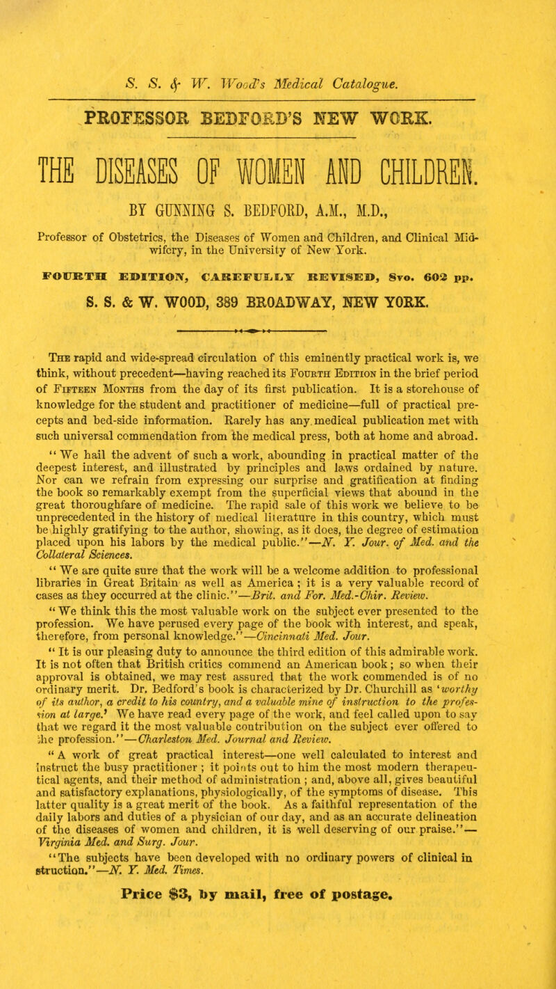 PROFESSOR BEDFORD'S NEW WORK THE DISEASES OF WOMEN AND CHILDREN. BY GUMIUG S. BEDFORD, A.M., M.D., Professor of Obstetrics, the Diseases of Women and Children, and Clinical Mid- wifery, in the University of New York. FOURTH EDITION, CAREFULLY REVISED, 8vo. 602 pp. S. S. & W. WOOD, 389 BROADWAY, NEW YORK. The rapid and wide-spread circulation of tbis eminently practical work is, we think, without precedent—having reached its Fourth Edition in the brief period of Fifteen Months from the day of its first publication. It is a storehouse of knowledge for the student and practitioner of medicine—full of practical pre- cepts and bed-side information. Rarely has any. medical publication met with such universal commendation from the medical press, both at home and abroad.  We hail the advent of such a work, abounding in practical matter of the deepest interest, and illustrated by principles and laws ordained by nature. Nor can we refrain from expressing our surprise and gratification at finding the book so remarkably exempt from the superficial views that abound in the great thoroughfare of medicine. The rapid sale of this work we believe to be unprecedented in the history of medical literature in this country, which must be highly gratifying to the author, showing, as it does, the degree of estimation placed upon his labors by the medical public.—N. Y. Jour, of Med. and the Collateral Sciences.  We are quite sure that the work will be a welcome addition to professional libraries in Great Britain as well a3 America ; it is a very valuable record of cases as they occurred at the clinic.—Brit, and For. Med.-Chir. Review.  We think this the most valuable work on the subject ever presented to the profession. We have perused every page of the book with interest, and speak, therefore, from personal knowledge.—Cincinnati Med. Jour.  It is our pleasing duty to announce the third edition of this admirable work. It is not often that British critics commend an American book; so when their approval is obtained, we may rest assured that the work commended is of no ordinary merit. Dr. Bedford's book is characterized by Dr. Churchill as 'worthy of its author, a credit to his country, and a valuable mine of instruction to the profes- sion at large? We have read every page of the work, and feel called upon to say that we regard it the most valuable contribution on the subject ever offered to ihe profession.—Charleston Med. Journal and Revieiv.  A work of great practical interest—one well calculated to interest and instruct the busy practitioner ; it points out to him the most modern therapeu- tical agents, and their method of administration ; and, above all, gives beautiful and satisfactory explanations, physiologically, of the symptoms of disease. Tbis latter quality is a great merit of the book. As a faithful representation of the daily labors and duties of a physician of our day, and as an accurate delineation of the diseases of women and children, it is well deserving of our praise. — Virginia Med. and Surg. Jour. The subjects have been developed with no ordinary powers of clinical in fttruction.—JV. Y. Med. Times. Price $3, by mail, free of postage.