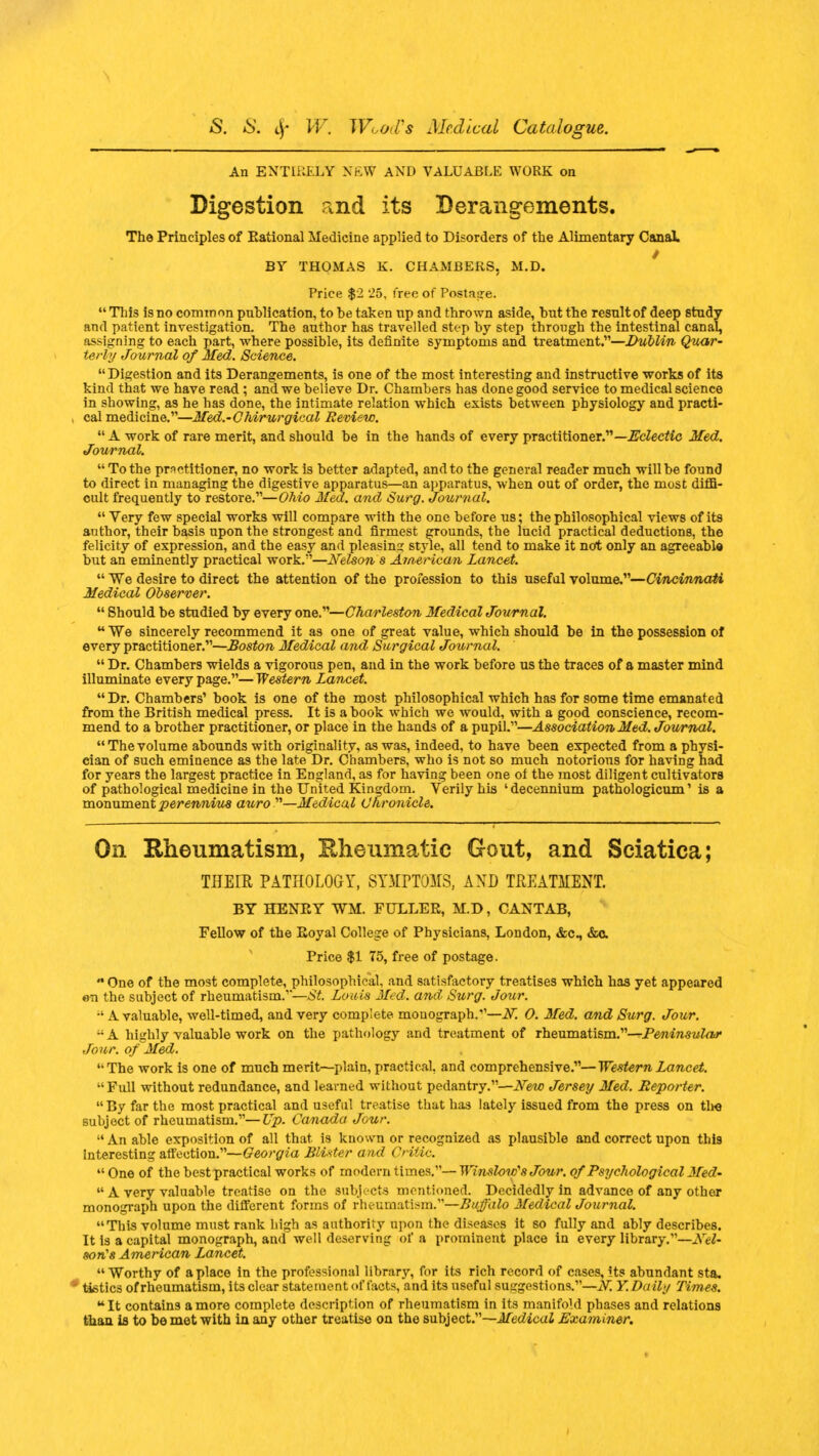 An ENTIRELY NEW AND VALUABLE WORK on Digestion and its Derangements. The Principles of Eational Medicine applied to Disorders of the Alimentary Canal. / BY THOMAS K. CHAMBERS, M.D. Price $2 '25, free of Postage. This isno common publication, to be taken up and thrown aside, but the result of deep study and patient investigation. The author has travelled step by step through the intestinal canal, assigning to each part, where possible, its definite symptoms and treatment.—Dublin Quar- terly Journal of Med. Science. Digestion and its Derangements, is one of the most interesting and instructive works of its kind that we have read; and we believe Dr. Chambers has done good service to medical science in showing, as he has done, the intimate relation which exists between physiology and practi- cal medicine.—Med.-Chirurgical Review.  A work of rare merit, and should be in the hands of every practitioner.— Eclectic Med. Journal.  To the practitioner, no work is better adapted, and to the general reader much will be found to direct in managing the digestive apparatus—an apparatus, when out of order, the most diffi- cult frequently to restore.—Ohio Med. and Surg. Journal. Very few special works will compare with the one before us; the philosophical views of its author, their basis upon the strongest and firmest grounds, the lucid practical deductions, the felicity of expression, and the easy and pleasing style, all tend to make it not only an agreeable but an eminently practical work.—Nelson s American Lancet. We desire to direct the attention of the profession to this useful volume.—Cincinnati ' Observer.  Should be studied by every one.—Charleston Medical Journal. We sincerely recommend it as one of great value, which should be in the possession of every practitioner.—Boston Medical and Surgical Journal.  Dr. Chambers wields a vigorous pen, and in the work before us the traces of a master mind illuminate every page.— Western Lancet. Dr. Chambers' book is one of the most philosophical which has for some time emanated from the British medical press. It is a book which we would, with a good conscience, recom- mend to a brother practitioner, or place in the hands of a pupil.—Association Med. Journal. Thevolume abounds with originality, as was, indeed, to have been expected from a physi- cian of such eminence a9 the late Dr. Chambers, who is not so much notorious for having had for years the largest practice in England, as for having been one of the most diligent cultivators of pathological medicine in the United Kingdom. Verily his ' decennium pathologicum' is a monument perennius auro n—Medical Chronicle. On Rheumatism, Rheumatic Gout, and Sciatica; THEIR PATHOLOGY, SYMPTOMS, AND TREATMENT. BY HENRY WM. FULLER, M.D, CANTAB, Fellow of the Royal College of Physicians, London, &c, &c Price $1 75, free of postage. ■ One of the most complete, philosophical, and satisfactory treatises which has yet appeared e-n the subject of rheumatism.'''—St Louis Med. and, Surg. Jour. •' A valuable, well-timed, and very complete monograph.V—A7. O. Med. and Surg. Jour.  A highly valuable work on the pathology and treatment of rheumatism.—Peninsular Jour, of Med. The work is one of much merit—plain, practical, and comprehensive.—Western Lancet. Full without redundance, and learned without pedantry.—New Jersey Med. Reporter.  By far the most practical and useful treatise that has lately issued from the press on the subject of rheumatism.—Up. Canada Jour.  An able exposition of all that is known or recognized as plausible and correct upon thi9 Interesting affection.— Georgia Blister and Critic.  One of the best practical works of modern times.— WinslowsJour. of Psychological Med-  A very valuable treatise on the subjects mentioned. Decidedly in advance of any other monograph upon the different forms of rheumatism.—Buffalo Medical Journal. This volume must rank high as authority upon the diseases it so fully and ably describes. It is a capital monograph, and well deserving of a prominent place in every library.—Ar- son's American Lancet. Worthy of a place in the professional librar}', for its rich record of cases, its abundant sta. tistics of rheumatism, its clear statement of facts, and its useful suggestions.—JV. Y. Daily Times. It contains a more complete description of rheumatism in its manifold phases and relations than is to be met with in any other treatise on the subject.—Medical Examiner.