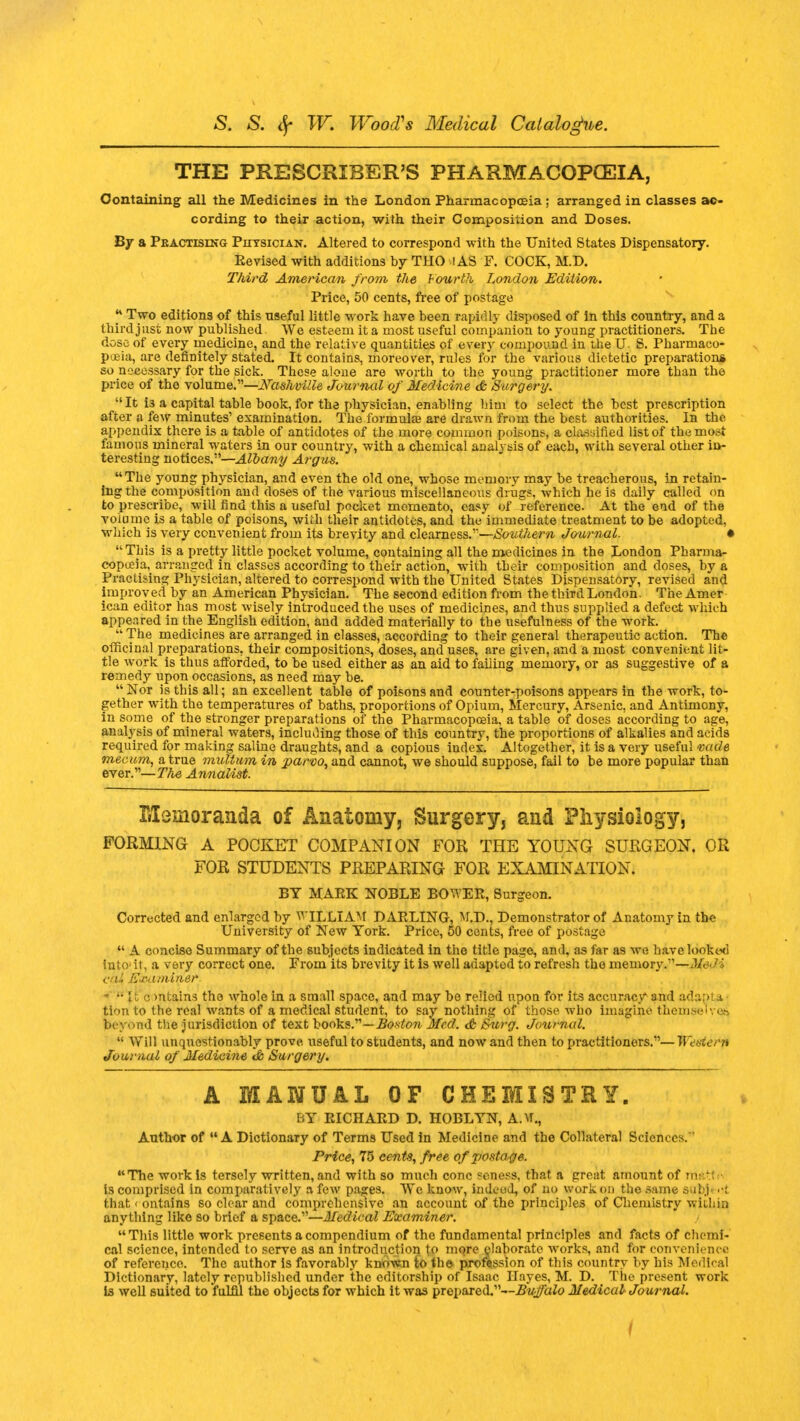 THE PRESCRIBER'S PHARMACOPCEIA, Containing all the Medicines in the London Pharmacopoeia ; arranged in classes ac- cording to their action, with their Composition and Doses. By a Pbactising Physician. Altered to correspond with the United States Dispensatory. Eevised with additions by THO IAS F. COOK, M.D. Third American from the Fourth London Edition. Price, 50 cents, free of postage j* Two editions of this useful little work have been rapidly disposed of in this country, and a third just now published. We esteem it a most useful companion to young practitioners. The dose of every medicine, and the relative quantities of ever)' compound in the U S. Pharmaco- poeia, are definitely stated. It contains, moreover, rules for the various dietetic preparation* so necessary for the sick. These aloue are worth to the young practitioner more than the price of the volume.—Nashville Journal of Medicine & Surgery. It i3 a capital table book, for the physician, enabling him to select the best prescription after a few minutes1 examination. The formulas are drawn from the best authorities. In the appendix there is a table of antidotes of the more common poisons, a clarified list of the most famous mineral waters in our country, with a chemical analysis of each, with several other in- teresting notices.—Albany Argus. The young physician, and even the old one, whose memory may be treacherous, in retain- ing the composition and doses of the various miscellaneous drugs, which he is daily called on to prescribe, will find this a useful pocket memento, easy of reference. At the end of the volume is a table of poisons, with their antidotes, and the immediate treatment to be adopted, which is very convenient from its brevity and clearness.'—Southern Journal. • This is a pretty little pocket volume, containing all the medicines in the London Pharma- copeia, arranged in classes according to their action, with their composition and doses, by a Practising Physician, altered to correspond with the United States Dispensatory, revised and improved by an American Physician. The second edition from the third London. The Amer ican editor has most wisely introduced the uses of medicines, and thus supplied a defect which appeared in the English edition, and added materially to the usefulness of the work.  The medicines are arranged in classes, according to their general therapeutic action. The officinal preparations, their compositions, doses, and uses, are given, and a most convenient lit- tle work is thus afforded, to be used either as an aid to failing memory, or as suggestive of a remedy upon occasions, as need may be. Nor is this all; an excellent table of poisons and counter-poisons appears in the work, to- gether with the temperatures of baths, proportions of Opium, Mercury, Arsenic, and Antimony, in some of the stronger preparations of the Pharmacopoeia, a table of doses according to age, analysis of mineral waters, including those of this country, the proportions of alkalies and acids required for making saline draughts, and a copious index. Altogether, it is a very useful vade mecum, a true multum in parvo, and cannot, we should suppose, fail to be more popular than ever.—The Annalist. Memoranda of Anatomy, Surgery, and Physiology, FORMING A POCKET COMPANION FOR THE YOUNG SURGEON. OR FOR STUDENTS PREPARING FOR EXAMINATION. BY MARK NOBLE BOWER, Surgeon. Corrected and enlarged by WILLIAM DARLING, M.D., Demonstrator of Anatomy in the University of New York. Price, 50 cents, free of postage  A concise Summary of the subjects indicated in the title page, and, as far as we havelookod into1 it, a very correct one. From its brevity it is well adapted to refresh the memory/1—Jledi < miner. 0 mtains the whole in a small space, and may be relied upon for its accuracy and adapt .1 turn to the real wants of a medical student, to say nothing of those who Imagine therm beyond the jurisdiction of text hooks.—Boston Med. & Surg. Journal.  Will unquestionably prove useful to students, and now and then to practitioners.—WeeterU Journal of Medicine ~db Surgery. A MANUAL OF CHEMISTRY. BY RICHARD D. HOBLYN, A.U., Author of A Dictionary of Terms Used in Medicine and the Collateral Sciences.' Price, 75 cents, free of postage. The work is tersely written, and with so much cone seness, that a great amount of rrti Is comprised in comparatively a few pages. We know, indeed, of no work on the same aubj ••; that < ontains so clear and comprehensive an account of the principles of Chemistry within anything like so brief a space.—Medical Examiner. This little work presents a compendium of the fundamental principles and facts of chemi- cal science, intended to serve as an introduction to more elaborate works, and for convenience of reference. The author is favorably known to the profession of this country by his Medical Dictionary, lately republished under the editorship of Isaac Hayes, M. D. The present work is well suited to fulfil the objects for which it was prepared.—#V;#afo Medical Journal. f