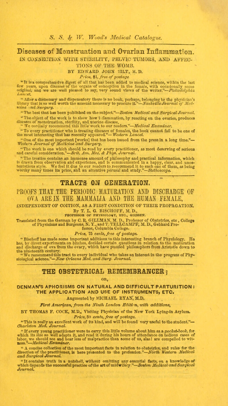 Diseases of Menstruation and Ovarian Inflammation, IN CONNECTION WITH STERILITY, PELVIC TUMORS, AND AFFEC- TIONS OF THE WOMB. BY EDWARD JOIIN IILT, M. D. Price, $1, free of postage  It is a comprehensive digest of all that has heen added to medical science, within the last few years, upon diseases of the organs of conception in the female, with occasionally some original, and we are well pleased to say, very sound views of the writer.—Philadelphia Lancet.  After a dictionary and dispensatory there is no book, perhaps, belonging to the physician's library that is so well worth the amount necessary to procure it.—Nashville Journal of Med- icine nd Surgery.  The best that has been published on the subject.—Boston Medical and Surgical Journal.  The object of the work is to show how inflammation, by reacting on the ovaries, produces diseases of menstruation, sterility, and uterine disease.  We cordially recommend this little work to our readers.—Medical Examiner. ': To every practitioner who is treating diseases of females, the book cannot fail to be one of the most interesting that has recently appeared.— Western Lancet.  One of the most important [works] that has been issued from the press in a long time.— Western Journal of Medicine and Surgery. The work is one which should be read by every practitioner, as most deserving of serious and careful consideration.—Brit. Am. Med. & Phys. Journal.  The treatise contains ,an immense amount of philosophy and practical information, which is drawn from observation and experience, and is communicated in a happy, clear, and unos- tentatious style. We feel it due to our readers to recommend it to each one of them, as being v, orthy many times its price, and an attentive perusal and study.—Stethoscope. TRACTS ON GENERATION. PROOFS THAT THE PERIODIC MATURATION AND DISCHARGE OF OVA ARE IN THE MAMMALIA AND THE HUMAN FEMALE, INDEPENDENT OF COITION, AS A FIRST CONDITION OF THEIR PROPAGATION. By T. L. G. BISCHOFF, M. D., PEOFESSOE OF PHYSIOLOGY, ETC., GIES3EN. Translated from the German by C. R. GILLMAN, M. D., Professor of Obstetrics, etc , College of Physicians and Surgeons, N. Y., and T. TELLCAMPF, M. D., Gebhard Pro- fessor, Columbia College. Price, 75 cents, free of postage.  Bischoff has made some important additions to this interesting branch of Physiology. He has, by direct experiments on bitches, decided certain questions in relation to the maturation and discharge of ova from the ovary, which have puzzled philosophers from Aristotle down to the. nineteenth century.  We recommend this tract to every individual who takes an interest in the progress of Phy- siological science.—New Orleans Med. and Surg. Journal. THE OBSTETRICAL REMEMBRANCER: DENMAN'S APHORISMS ON NATURAL AND DIFFICULT PARTURITION ; THE APPLICATION AND USE OF INSTRUMENTS, ETC. Augmented by MICHAEL RYAN, M.D. First American, from the Ninth London Editi n, with additions, BY THOMAS F. COCK, M.D„ Yisiting Physician of the New York Lying-in Asylum. Price, 50 cents, free of postage. This is really an excellent work of its kind, and will be found very useful to the student.— Oharlston Med. Journal.  If every young practitioner were to carry this little volume about htm as a pocket-book, for which its size so well adapts it, and read it during his hours of attendance on tedious cases of labor, we should see and hear less of malpractice than some of us, alas! are compelled to wit- ness.—Medical Examiner.  A concise collection of the most important facts in relation to obstetrics, and rules for the direction of the practitioner, is here presented to the profession.—North Western Medical and Surgical Journal. It contains truth in a nutshell, without omitting any essential facts, on a knowledge of which depends the successful practice of the art of midwifery.—Boston Medical andSurgi-cal Journal.