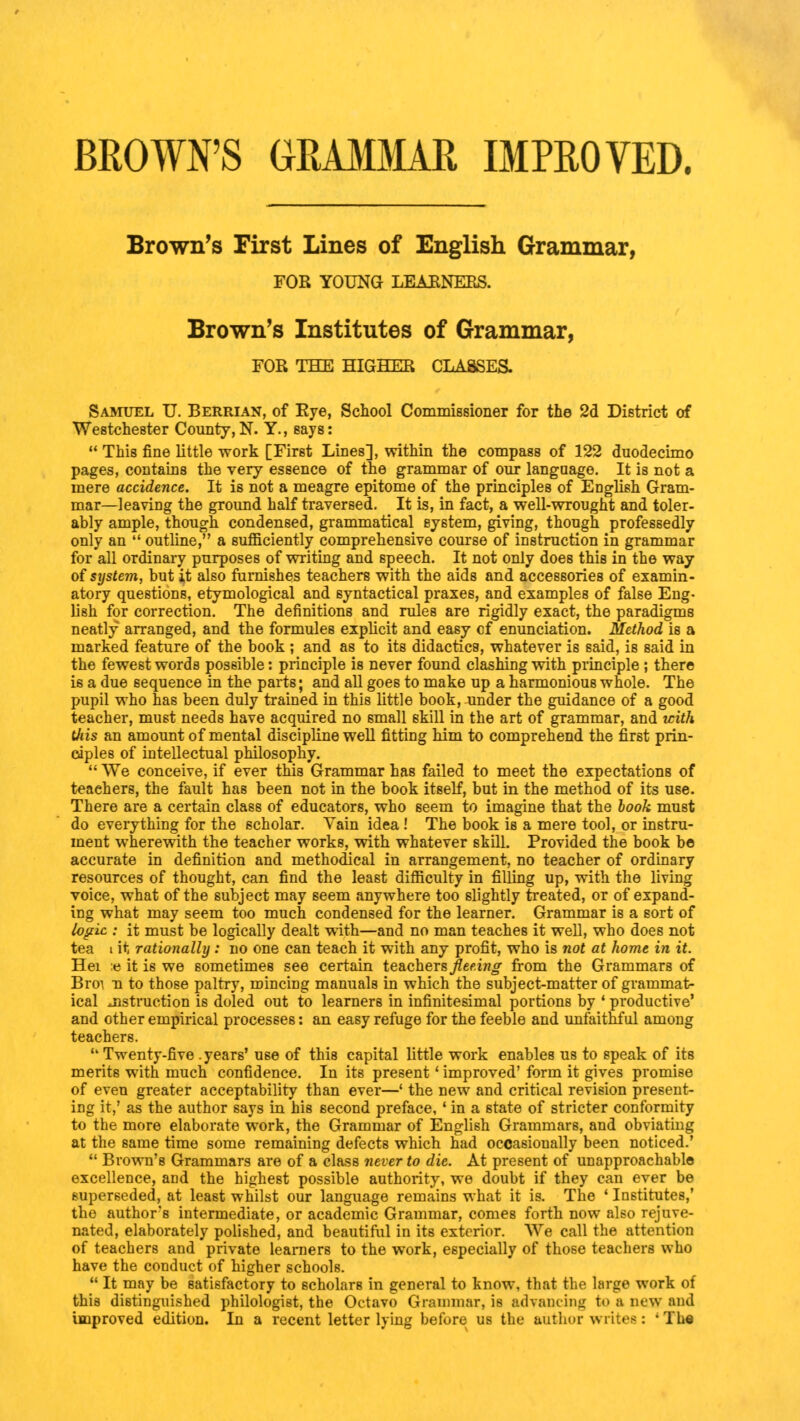 BROWN'S GRAMMAR IMPROVED. Brown's First Lines of English Grammar, FOR YOUNG LEARNERS. Brown's Institutes of Grammar, FOR THE HIGHER CLASSES. Samuel U. Berrian, of Eye, School Commissioner for the 2d District of Westchester County,N. Y., says:  This fine little work [First Lines], within the compass of 122 duodecimo pages, contains the very essence of the grammar of our language. It is not a mere accidence. It is not a meagre epitome of the principles of English Gram- mar—leaving the ground half traversed. It is, in fact, a well-wrought and toler- ably ample, though condensed, grammatical system, giving, though professedly only an  outline, a sufficiently comprehensive course of instruction in grammar for all ordinary purposes of writing and speech. It not only does this in the way of system, but it also furnishes teachers with the aids and accessories of examin- atory questions, etymological and syntactical praxes, and examples of false Eng- lish for correction. The definitions and rules are rigidly exact, the paradigms neatly arranged, and the formules explicit and easy cf enunciation. Method is a marked feature of the book ; and as to its didactics, whatever is 6aid, is said in the fewest words possible: principle is never found clashing with principle; there is a due sequence in the parts; and all goes to make up a harmonious whole. The pupil who has been duly trained in this little book, under the guidance of a good teacher, must needs have acquired no small skill in the art of grammar, and with Uiis an amount of mental discipline well fitting him to comprehend the first prin- ciples of intellectual philosophy.  We conceive, if ever this Grammar has failed to meet the expectations of teachers, the fault has been not in the book itself, but in the method of its use. There are a certain class of educators, who seem to imagine that the book must do eveiything for the scholar. Vain idea! The book is a mere tool, or instru- ment wherewith the teacher works, with whatever skill. Provided the book be accurate in definition and methodical in arrangement, no teacher of ordinary resources of thought, can find the least difficulty in filling up, with the living voice, what of the subject may seem anywhere too slightly treated, or of expand- ing what may seem too much condensed for the learner. Grammar is a sort of logic : it must be logically dealt with—and no man teaches it well, who does not tea i it rationally : no one can teach it with any profit, who is not at home in it. Hei » it is we sometimes see certain teachers fleeing from the Grammars of Broi u to those paltry, mincing manuals in which the subject-matter of grammat- ical instruction is doled out to learners in infinitesimal portions by ' productive' and other empirical processes: an easy refuge for the feeble and unfaithful among teachers.  Twenty-five .years' use of this capital little work enables us to speak of its merits with much confidence. In its present' improved' form it gives promise of even greater acceptability than ever—' the new and critical revision present- ing it,' as the author says in his second preface, ' in a state of stricter conformity to the more elaborate work, the Grammar of English Grammars, and obviating at the same time some remaining defects which had occasionally been noticed.'  Brown's Grammars are of a class never to die. At present of unapproachable excellence, and the highest possible authority, we doubt if they can ever be superseded, at least whilst our language remains what it is. The ' Institutes,' the author's intermediate, or academic Grammar, comes forth now also rejuve- nated, elaborately polished, and beautiful in its exterior. We call the attention of teachers and private learners to the work, especially of those teachers who have the conduct of higher schools.  It may be satisfactory to scholars in general to know, that the large work of this distinguished philologist, the Octavo Grammar, is advancing to a new and unproved edition. In a recent letter lying before us the author writes: *Th«