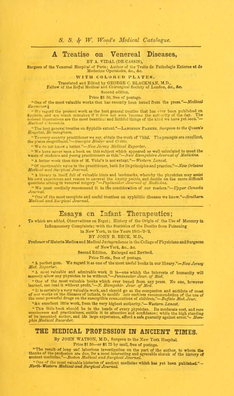 A Treatise on Venereal Diseases, BY A. VIDAL (DE CASSIS), Surgeon of the Venereal Hospital of Paris; Author of the Tralte de Patholegie Externe et de Medeciue Operatoire, &c, &c. WITH COLORED PLATES. Translated and Edited by GEORGE C. BLACKMAN, M.D., Fellow of the lioyal Medical and Chirurgical Society of London, <fcc., &C. Second edition. Price $3 50, free of postage.  One of the most valuable works that has recently been issued from the press.—Medical i£jfrim.Lner\ -* We regard the present work as the best general treatise that has over been published on Syphilis, and are much mistaken if it do»s not soon become the authority of the day. The colored illustrations are the most beautiiu.; and faithful things of the kind we have yet seen.— Medical Chronicle.  The best general treatise on Syphilis extant.—Langstox Pakkee. Surgeon to the Queen's Hospital. Birmingham.  To every country practitioner we say, obtain the work of VidaL The precepts are excellent, the plates magnificent.—Georgia Blister and Critic.  We do net know a better.—New Jersey Medical Reporter.  We have never seen a book on this subject which appeared so well calculated to meet the wants of students and young practitioners as this—JNeu Hampshire Journal of Medicine.  A better work than this of M. Vidal's is not extant.— Western Lancet. Of inestimable value to the practitioner, both for its principles and practice.—New Orleans Medical and Surgical Jouriuil.  A library in itself, full of valuable hints and landmarks, whereby the physician may assist his own experience and reason to unravel the knotty points, and decide on the more difficult questions arising in venereal surgery.—Peninsular Journal of Medicine. We most cordially recommend it to the consideration of our readers.—Upper Canada -Journal.  One of the most complete and useful treatises on syphilitic diseases we know.—Southern Medical and Surgical Journal. Essays en Infant Therapeutics; To which are added, Observations on Ergot; History of the Origin of the Use of Mercury in Inflammatory Complaints; with the Statistics of the Deaths from Poisoning in New York, in the Years lS41-'2-3, BY JOHN B. BECK, M.D., Professor of Materia Medica and Medical Jurisprudence in the College of Physicians and Surgeons of New York, &c, &c. Second Edition. Enlarged and Revised. Price 75 ets., free of postage.  A perfect gem. We regard it as one of the most useful books in our library.—New Jersey Med. Reporter. A most valuable and admirable work it is—one which the interests of humanity will scarcely allow any physician to be without.—Peninsular Jour, of Med. One of the most valuable books which ever issued from any press. No one, however learned, can read it without profit.—N. ffampshir. Jour, of Med. It is certainly a very valuable work, and should go as the companion and antidote of most of our works on the diseases of infants, to modifv heir reckless recommendation of the use of the most powerful drugs on the susceptible constitutions of children.—Buffalo Med. Jour. An excellent little work, from the very highest authority.—Western Lancet. This little book should be in the hands of every physician. Its moderate cost, and rare conciseness and practicalness, entitle it to attention and confidence; while the high standing of its lamented author, and his large experience, afford a safe guaranty against error.- Mem- phis Medical Recorder. THE MEDICAL PROFESSION IN ANCIENT TIMES. By JOHN WATSON, MD., Surgeon to the New York Hospital. Price $1 50—or $1 75 by mail, free of postage. The result of long and laborious investigation on the part of the author, to whom the thanks of the profession are due, for a most interesting and agreeable sketch of the history of ancient medicine.-—Boston Medical and Surgical Jotcrnal.  One of the most valuable histories of ancient medicine which has yet been published.— North- Western Medical and Surgical Journal.