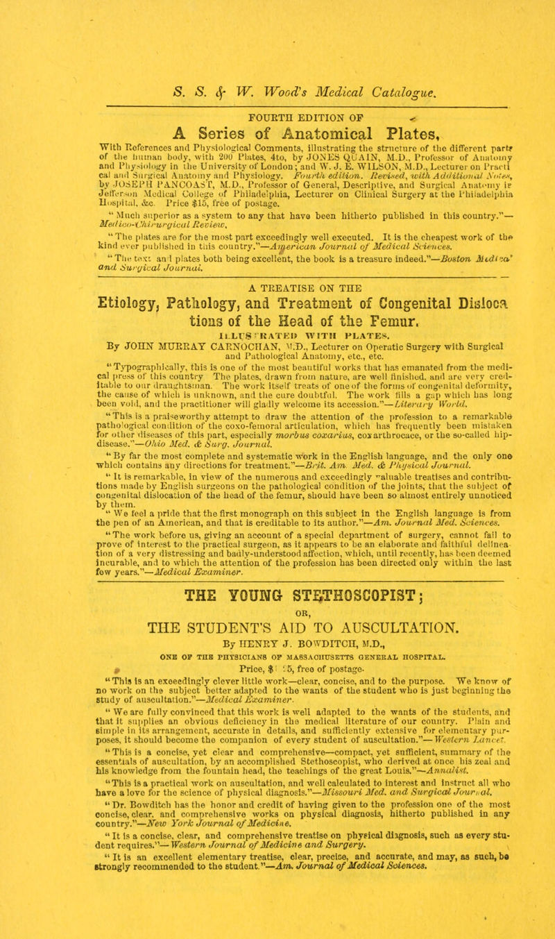 FOURTH EDITION OF A Series of Anatomical Plates, With References and Physiological Comments, illustrating the structure of the different partf of tlie human body, with 2uo Plates, 4to, by JONES QCA1N, M.D., Professor of Anatomy and Physiology in the University of London; and W.J. E. WILSON, M.D., Lecturer on Practi cal and Surgical Anatomy and Physiology. Fourth edition. Revised, with Additional b'otsx, by JOSEPH PANCOAST, M.D., Professor of General, Descriptive, and Surgical Anatomy ie JetlVrson Medical College of Philadelphia, Lecturer on Clinical Surgery at the Philadelphia Hospital, &c. Price $15, free of postage.  Much superior as a system to any that have been hitherto published in this country.— Mediiio-i'/urufgical Review,  The plates are for the most part exceedingly well executed. It is the cheapest work of tbf» kind ever published in tiiis country.'—American Journal of Medical Sciences. The text an 1 plates both being excellent, the book is a treasure indeed.—Boston Medina* and Surgical Journal. A TREATISE ON THE Etiology, Pathology, and Treatment of Congenital Dialoca tions of the Head of the Femur. ILLUSTRATE!) WITH PLATES. By JOHN MURRAY CABNOCHAN, M.D., Lecturer on Operatic Surgery with Surgical and Pathological Anatomy, etc., etc.  Typographically, this is one of the most beautiful works that has emanated from the medi- cal press of this country The plates, drawn from nature, are well finished, and are very cred- itable to our draughtsman. The work itself treats of one of the forms of congenital deformity, the cause of which is unknown, and the cure doubtful. The work rills a gap which has long been void, and the practitioner will gladly welcome its accession.—Literary World. This is a praiseworthy attempt to draw the attention of the profession to a remarkable 5pathological condition of the coxo-femoral articulation, which has frequently been mistaken or other diseases of this part, especially morbus coxarius, coxarthrocace, or the so-called hip- disease.—Ohio Med. & Surg. Journal.  By far the most complete and systematic work in the English language, and the only one which contains any directions for treatment.—Brit. Am. Med. & Physical Journal.  It is remarkable, in view of the numerous and exceedingly valuable treatises and contribu- tions made by English surgeons on the pathological condition of the joints, that the subject of congenital dislocation of the head of the femur, should have been so almost entirely unnoticed by them.  We feel a pride that the first monograph on this subject in the English language is from the pen of an American, and that is creditable to its author.—Am. Journal Med. Sciences. The work before us, giving an account of a 8pecial department of surgery, cannot fall to prove of Interest to the practical surgeon, as it appears to be an elaborate and faithful delinea- tion of a very distressing and bauly-understood affection, which, until recently, has been deemed incurable, and to which the attention of the profession has been directed only within the last few years.—Medical Examiner. THE YOUNG ST^THOSCOPIST 5 OR, THE STUDENT'S AID TO AUSCULTATION. By HENRY J. BOWDITCn, M.D., ONE OP THE PHYSICIANS OP MASSACHUSETTS GENERAL HOSPITAL. 0 Price, $ '.5, free of postage- This is an exceedingly clever little work—clear, concise, and to the purpose. We know of no work on the subject better adapted to the wants of the student who is just beginning the study of auscultation.—Medical Examiner.  We are fully convinced that this work is well adapted to the wants of the students, and that it supplies an obvious deficiency in the medical literature of our country. Plain and simple in its arrangement, accurate in details, and sufficiently extensive for elementary pur- poses, it should become the companion of every student of auscultation.—Western Lancet. This is a concise, yet clear and comprehensive—compact, yet sufficient, summary of the essentials of auscultation, by an accomplished Stethoscopist, who derived at once his zeal and his knowledge from the fountain head, the teachings of the great Louis.—Annalist. This is a practical work on auscultation, and well calculated to interest and instruct all who have a lovo for the science of physical diagnosis.—Missouri Med. and Surgical Jmir/.al.  Dr. Bowditch has the honor and credit of having given to the profession one of the most concise, clear, and comprehensive works on physical diagnosis, hitherto published in any country.—New York Journal of Medicine.  It is a concise, clear, and comprehensive treatise on physical diagnosis, such as every stu- dent requires.—Western Journal of Medicine and Surgery. It is an excellent elementary treatise, clear, precise, and accurate, and may, as such,b« etrongly recommended to the student.—Am. Journal of Medical Sciences.