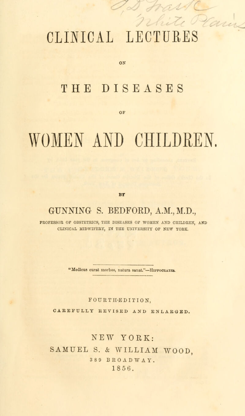 S- CLINICAL LECTURES ON THE DISEASES OF WOMEN AND CHILDREN. Br GUNNING S. BEDFORD, A.M., M.D., PROFESSOR OP OBSTETRICS, THE DISEASES OF WOMEN AND CHILDREN, AND CLINICAL MIDWIFERY, IN THE UNIVERSITY OF NEW YORK. Medlcus curat morbos, natura sanat.—Hippoobateb. FOURTH-EDITION, CAREFULLY REVISED AND ENLARGED. NEW YORK: SAMUEL S. & WILLIAM WOOD 389 BROADWAY. 1856.