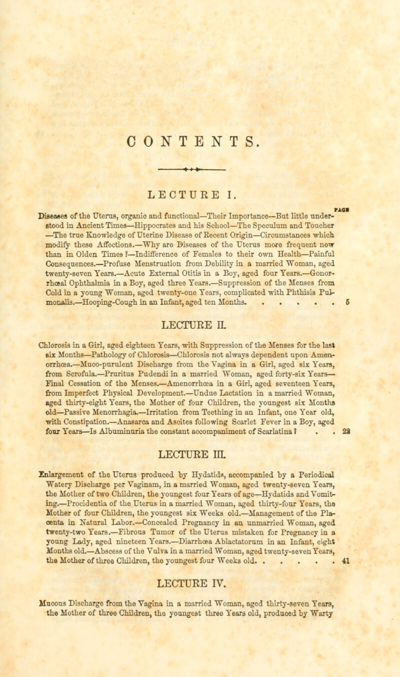 CONTENTS. LECTURE I. MM Diseases of the Uterus, organic and functional—Their Importance—But little under- stood in Ancient Times—Hippocrates and his School—The Speculum and Toucher —The true Knowledge of Uterine Disease of Eecent Origin—Circumstances which modify these Affections.—Why are Diseases of the Uterus more frequent now than in Olden Times ?—Indifference of Females to their own Health—Painful Consequences.—Profuse Menstruation from Debility in a married Woman, aged twenty-seven Years.—Acute External Otitis in a Boy, aged four Years.—Gonor- rhoea! Ophthalmia in a Boy, aged three Years.—Suppression of the Menses from Cold in a young Woman, aged twenty-one Years, complicated with Phthisis Pul- monalis.—Hooping-Cough in an Infant, aged ten Months. 5 LECTURE IL Chlorosis in a Girl, aged eighteen Years, with Suppression of the Menses for the last six Months—Pathology of Chlorosis—Chlorosis not always dependent upon Amen- orrhcea.—Muco-purulent Discharge from the Vagina in a Girl, aged six Years, from Scrofula.—Pruritus Pudendi in a married Woman, aged forty-six Years— Final Cessation of the Menses.—Amenorrhea in a Girl, aged seventeen Years, from Imperfect Physical Development.—Undue Lactation in a married Woman, aged thirty-eight Years, the Mother of four Children, the youngest six Months old—Passive Menorrhagia.—Irritation from Teething in an Infant, one Year old, with Constipation.—Anasarca and Asoites following Scarlet Fever in a Boy, aged four Years—Is Albuminuria the constant accompaniment of Scarlatina ? . . 22 LECTURE IIL Enlargement of the Uterus produced by Hydatids, accompanied by a Periodical Watery Discharge per Vaginam, in a married Woman, aged twenty-seven Years, the Mother of two Children, the youngest four Years of age—Hydatids and Vomit- ing.—Procidentia of the Uterus in a married Woman, aged thirty-four Years, the Mother of four Children, the youngest six Weeks old.—Management of the Pla- centa in Natural Labor.—Concealed Pregnancy in an unmarried Woman, aged twenty-two Years.—Fibrous Tumor of the Uterus mistaken for Pregnancy in a young Lady, aged nineteen Years.—Diarrhoea Ablactatorum in an Infant, eight Months old.—Abscess of the Vulva in a married Woman, aged twenty-seven Years, the Mother of three Children, the youngest four Weeks old 41 LECTURE IV. Mucous Discharge from the Vagina in a married Woman, aged thirty-seven Years, the Mother of three Children, the youngest three Years old, produced by Warty