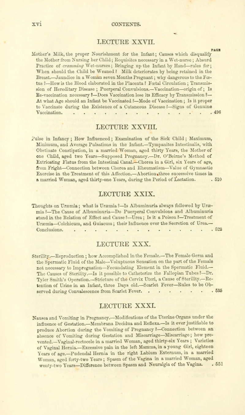 LECTURE XXVII. PAOI Mother's Milk, the proper Nourishment for the Infant; Causes which disqualify the Mother froin Nursing her Child; Eequisites necessary in a Wet-nurse ; Absurd Practice of cramming Wet-nurses; Bringing up the Infant by Hand—rules for; When should the Child be Weaned ? Milk deteriorates by being retained in the Breast.—Jaundice in a Woman seven Months Pregnant; why dangerous to the Foe- tus ?—How is the Blood elaborated in the Placenta ? Foetal Circulation ; Transmis- sion of Hereditary Disease ; Puerperal Convulsions.—Vaccination—origin of; Is Ee-vaccination necessary ?—Does Vaccination lose its Efficacy by Transmission ?— At what Age should an Infant be Vaccinated ?—Mode of Vaccination ; Is it proper to Vaccinate during the Existence of a Cutaneous Disease 2—Signs of Genuine Vaccination 496 LECTURE XXVni. Pulse in Infancy; How Influenced; Examination of the Sick Child; Maximum, Minimum, and Average Pulsations in the Infant.—Tympanites Intestinalis, with Obstinate Constipation, in a married Woman, aged thirty Years, the Mother of one Child, aged two Years—Supposed Pregnancy.—Dr. O'Beirne's Method of Extricating Flatus from the Intestinal Canal.—Chorea in a Girl, six Years of age, from Fright—Connection between Chorea and Kheumatism—Value of Gymnastic Exercise in the Treatment of this Affection.—Abortion %three successive times in a married Woman, aged thirty-one Years, during the Period of lactation. . 510 LECTURE XXIX. Thoughts on Uraemia; what is Uraemia ?—Is Albuminuria always followed by Urae- mia ?—The Cause of Albuminuria—Do Puerperal Convulsions and Albuminuria stand in the Relation of Effect and Cause ?—Urea; Is it a Poison ?—Treatment of Uraemia—Colchicum, and Guiacum; their Influence over the Secretion of Urea.— Conclusions 522 LECTURE XXX. Sterility.—Reproduction ; how Accomplished in the Female.—The Female Germ and the Spermatic Fluid of the Male—Voluptuous Sensation on the part of the Female not necessary to Impregnation—Fecundating Element in the Spermatic Fluid.— The Causes of Sterility.—Is it possible to Catheterize the Fallopian Tubes ?—Dr. Tyler Smith's Operation.—Stricture of the Cervix Uteri, a Cause of Sterility.—Re- tention of Urine in an Infant, three Days old.—Scarlet Fever—Rules to be Ob- served during Convalescence from Scarlet Fever 535 LECTURE XXXI. Nausea and Vomiting in Pregnancy.—Modifications of the Uterine Organs under the influence of Gestation.—Membrana Decidua and Reflexa.—Is it ever justifiable to produce Abortion during the Vomiting of Pregnancy ?—Connection between an absence of Vomiting during Gestation and Miscarriage—Miscarriage; how pre- vented.— Vaginal-rectocele in a married Woman, aged thirty-six Years ; Varieties of Vaginal Hernia.—Excessive pain in the left Mamma, in a young Girl, eighteen Years of age.—Pudendal Hernia in the right Labium Externum, in a married Woman, aged forty-two Years ; Spasm of the Vagina in a married Woman, aged wenty-two Years—Difference between Spasm and Neuralgia of the Vagina. .551