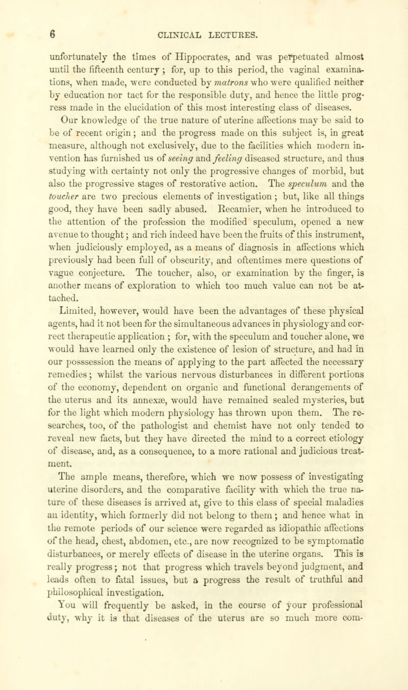 unfortunately the times of Hippocrates, and was perpetuated almost until the fifteenth century ; for, up to this period, the vaginal examina- tions, when made, were conducted by matrons who were qualified neither by education nor tact for the responsible duty, and hence the little prog- ress made in the elucidation of this most interesting class of diseases. Our knowledge of the true nature of uterine affections may be said to be of recent origin; and the progress made on this subject is, in great measure, although not exclusively, due to the facilities which modern in- vention has furnished us of seeing and feeling diseased structure, and thus studying with certainty not only the progressive changes of morbid, but also the progressive stages of restorative action. The speculum and the toucher are two precious elements of investigation ; but, like all things good, they have been sadly abused. Kecamier, when he introduced to the attention of the profession the modified speculum, opened a new avenue to thought; and rich indeed have been the fruits of this instrument, when judiciously employed, as a means of diagnosis in affections which previously had been full of obscurity, and oftentimes mere questions of vague conjecture. The toucher, also, or examination by the finger, is another means of exploration to which too much value can not be at- tached. Limited, however, would have been the advantages of these physical agents, had it not been for the simultaneous advances in physiology and cor- rect therapeutic application ; for, with the speculum and toucher alone, we would have learned only the existence of lesion of structure, and had in our posssession the means of applying to the part affected the necessary remedies; whilst the various nervous disturbances in different portions of the economy, dependent on organic and functional derangements of the uterus and its annex®, would have remained sealed mysteries, but for the light which modern physiology has thrown upon them. The re- searches, too, of the pathologist and chemist have not only tended to reveal new facts, but they have directed the mind to a correct etiology of disease, and, as a consequence, to a more rational and judicious treat- ment. The ample means, therefore, which we now possess of investigating uterine disorders, and the comparative facility with which the true na- ture of these diseases is arrived at, give to this class of special maladies an identity, which formerly did not belong to them; and hence what in the remote periods of our science were regarded as idiopathic affections of the head, chest, abdomen, etc., are now recognized to be symptomatic disturbances, or merely effects of disease in the uterine organs. This is really progress; not that progress which travels beyond judgment, and leads often to fatal issues, but a progress the result of truthful and philosophical investigation. You will frequently be asked, in the course of your professional duty, why it is that diseases of the uterus are so much more com-