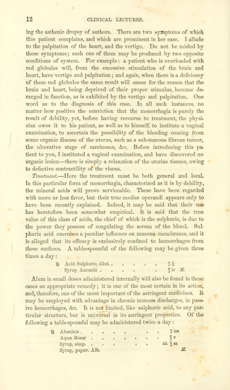 ing the asthenic dropsy of authors. There are two symptoms of which this patient complains, and which are prominent in her case. I allude to the palpitation of the heart, and the vertigo. Do not be misled by these symptoms; each one of them may be produced by two opposite conditions of system. For example: a patient who is overloaded with red globules will, from the excessive stimulation of the brain and heart, have vertigo and palpitation; and again, when there is a deficiency of these red globules the same result will ensue for the reason that the brain and heart, being deprived of their proper stimulus, become de- ranged in function, as is exhibited by the vertigo and palpitation. One word as to the diagnosis of this case. In all such instances, no matter how positive the conviction that the menorrhagia is purely the result of debility, yet, before having recourse to treatment, the physi- cian owes it to his patient, as well as to himself, to institute a vaginal examination, to ascertain the possibility of the bleeding coming from some organic disease of the uterus, such as a sub-mucous fibrous tumor, the ulcerative stage of carcinoma, &c. Before introducing this pa- tient to you, I instituted a vaginal examination, and have discovered no organic lesion—there is simply a relaxation of the uterine tissues, owing to defective contractility of the viscus. Treatment.—Here the treatment must be both general and local. In this particular form of menorrhagia, characterized as it is by debility, the mineral acids will prove serviceable. These have been regarded with more or less favor, but their true modus operandi appears only to have been recently explained. Indeed, it may be said that their use has heretofore been somewhat empirical. It is said that the true value of this class of acids, the chief of which is the sulphuric, is due to the power they possess of coagulating the serum of the blood. Sul- phuric acid exercises a peculiar influence on mucous membranes, and it is alleged that its efficacy is exclusively confined to hemorrhages from these surfaces. A table-spoonful of the following may be given three times a day: R Acid Sulphuric, dilut 3 ij Syrup Aurantii .... . % iv M. Alum in small doses administered internally will also be found in these cases an appropriate remedy; it is one of the most certain in its action, and, therefore, one of the most important of the astringent medicines. It may be employed with advantage in chronic mucous discharges, in pass- ive hemorrhages, &c. It is not limited, like sulphuric acid, to any par- ticular structure, but is universal in its astringent properties. Of the following a table-spoonful may be administered twice a day : R Aluminis 3 iss Aquae Rosar 1 v Syrup, simp. ... . aa 3 ss Syrup, papav. Alb. M.