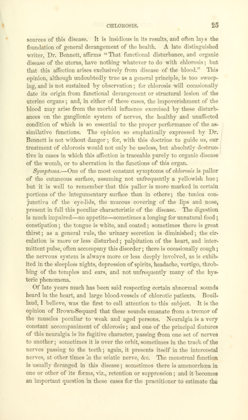 sources of this disease. It is insidious in its results, and often la\ s the foundation of general derangement of the health. A late distinguished writer, Dr. Bennett, affirms  That functional disturbance, and organic disease of the uterus, have nothing whatever to do with chlorosis; but that this affection arises exclusively from disease of the blood. This opinion, although undoubtedly true as a general principle, is too sweep- ing, and is not sustained by observation; for chlorosis will occasionally date its origin from functional derangement or structural lesion of the uterine organs; and, in either of these cases, the impoverishment of the blood may arise from the morbid influence exercised by these disturb- ances on the ganglionic system of nerves, the healthy and unaffected condition of which is so essential to the proper performance of the as- similative functions. The opinion so emphatically expressed by Dr. Bennett is not without danger ; for, with this doctrine to guide us, our treatment of chlorosis would not only be useless, but absolutly destruc- tive in cases in which this affection is traceable purely to organic disease of the womb, or to aberration in the functions of this organ. Symptoms.—One of the most constant symptoms of chlorosis is pallor of the cutaneous surface, assuming not unfrequently a yellowish hue; but it is well to remember that this pallor is more marked in certain portions of the integumentary surface than in others; the tunica con- junctiva of the eye-lids, the mucous covering of the lips and nose, present in full this peculiar characteristic of the disease. The digestion is much impaired—no appetite—sometimes a longing for unnatural food; constipation; the tongue is white, and coated; sometimes there is great thirst; as a general rule, the urinary secretion is diminished; the cir- culation is more or less disturbed; palpitation of the heart, and inter- mittent pulse, often accompany this disorder; there is occasionally cough; the nervous system is always more or less deeply involved, as is exhib- ited in the sleepless nights, depression of spirits, headache, vertigo, throb- bing of the temples and ears, and not unfrequently many of the hys- teric phenomena. Of late years much has been said respecting certain abnormal sounds heard in the heart, and large blood-vessels of chlorotic patients. Bouil- laud, I believe, was the first to call attention to this subject. It is the opinion of Brown-Sequard that these sounds emanate from a tremor of the muscles peculiar to weak and aged persons. Neuralgia is a very constant accompaniment of chlorosis; and one of the principal features of this neuralgia is its fugitive character, passing from one set of nerves to another; sometimes it is over the orbit, sometimes in the track of the nerves passing to the teeth; again, it presents itself in the intercostal nerves, at other times In the sciatic nerve, ecc. The menstrual function is usually deranged in this disease; sometimes there is amenorrhoea in one or other of its forms, viz., retention or suppression; and it becomes an important question in these cases for the practitioner to estimate the