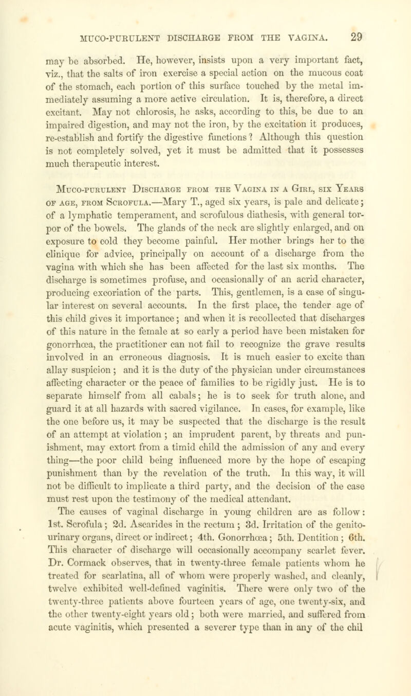 may be absorbed. He, however, insists upon a very important fact, viz., that the salts of iron exercise a special action on the mucous coat of the stomach, each portion of this surface touched by the metal im- mediately assuming a more active circulation. It is, therefore, a direct excitant. May not chlorosis, he asks, according to this, be due to an impaired digestion, and may not the iron, by the excitation it produces, re-establish and fortify the digestive functions 1 Although this question is not completely solved, yet it must be admitted that it possesses much therapeutic interest. MuCO-PURULENT DISCHARGE FROM THE VAGINA IN A GlRL, SIX YEARS of age, from Scrofula.—Mary T., aged six years, is pale and delicate; of a lymphatic temperament, and scrofulous diathesis, with general tor- por of the bowels. The glands of the neck are slightly enlarged, and on exposure to cold they become painful. Her mother brings her to the clinique for advice, principally on account of a discharge from the vagina with which she has been affected for the last six months. The discharge is sometimes profuse, and occasionally of an acrid character, producing excoriation of the parts. This, gentlemen, is a case of singu- lar interest on several accounts. In the first place, the tender age of this child gives it importance; and when it is recollected that discharges of this nature in the female at so early a period have been mistaken for gonorrhoea, the practitioner can not fail to recognize the grave results involved in an erroneous diagnosis. It is much easier to excite than allay suspicion; and it is the duty of the physician under circumstances affecting character or the peace of families to be rigidly just. He is to separate himself from all cabals; he is to seek for truth alone, and guard it at all hazards with sacred vigilance. In cases, for example, like the one before us, it may be suspected that the discharge is the result of an attempt at violation ; an imprudent parent, by threats and pun- ishment, may extort from a timid child the admission of any and every thing—the poor child being influenced more by the hope of escaping punishment than by the revelation of the truth. In this way, it will not be difficult to implicate a third party, and the decision of the case must rest upon the testimony of the medical attendant. The causes of vaginal discharge in young children are as follow: 1st. Scrofula; 2d. Ascarides in the rectum ; 3d. Irritation of the genito- urinary organs, direct or indirect; 4th. Gonorrhoea; 5th. Dentition ; 6th. This character of discharge will occasionally accompany scarlet fever. Dr. Cormack observes, that in twenty-three female patients whom he treated for scarlatina, all of whom were properly washed, and cleanly, twelve exhibited well-defined vaginitis. There were only two of the twenty-three patients above fourteen years of age, one twenty-six, and the other twenty-eight years old; both were married, and suffered from acute vaginitis, which presented a severer type than in any of the chil