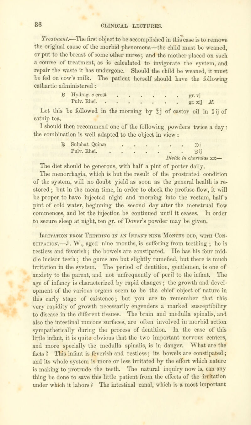 Treatment.—The first object to be accomplished in this case is to remove the original cause of the morbid phenomena—the child must be weaned, or put to the breast of some other nurse; and the mother placed on such a course of treatment, as is calculated to invigorate the system, and repair the waste it has undergone. Should the child be weaned, it must be fed on cow's milk. The patient herself should have the following cathartic administered: I£ Hydrag. c creta gr. vj Pulv. Rhei gr. xij M. Let this be followed in the morning by §j of castor oil in lij of catnip tea. I should then recommend one of the following powders twice a day; the combination is well adapted to the object in view: 3 Sulphat. Quinae 3i Pulv. Rhei 3ij Divide, in chartulas xx— The diet should be generous, with half a pint of porter daily. The menorrhagia, which is but the result of the prostrated condition of the system, will no doubt yield as soon as the general health is re- stored ; but in the mean time, in order to check the profuse flow, it will be proper to have injected night and morning into the rectum, half a pint of cold water, beginning the second day after the menstrual flow commences, and let the injection be continued until it ceases. In order to secure sleep at night, ten gr. of Dover's powder may be given. Irritation from Teething in an Infant nine Months old, with Con- stipation.—J. VV., aged nine months, is suffering from teething ; he is restless and feverish; the bowels are constipated. He has his four mid- dle incisor teeth; the gums are but slightly tumefied, but there is much irritation in the system. The period of dentition, gentlemen, is one of anxiety to the parent, and not unfrequently of peril to the infant. The age of infancy is characterized by rapid changes ; the growth and devel- opment of the various organs seem to be the chief object of nature in this early stage of existence; but you are to remember that this very rapidity of growth necessarily engenders a marked susceptibility to disease in the different tissues. The brain and medulla spinalis, and also the intestinal mucous surfaces, are often involved in morbid action sympathetically during the process of dentition. In the case of this little infant, it is quite obvious that the two important nervous centers, and more specially the medulla spinalis, is in danger. What are the facts ? This infant is feverish and restless; its bowels are constipated; and its whole system is more or less irritated by the effort which nature is making to protrude the teeth. The natural inquiry now is, can any thing be done to save this little patient from the effects of the irritation under which it labors ? The intestinal canal, which is a most important