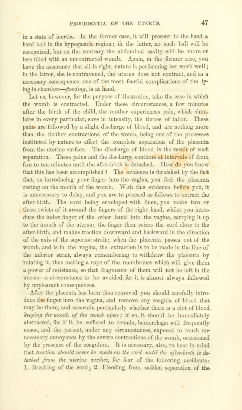 in a state of inertia. In the former case, it will present to the hand a hard ball in the hypogastric region ; in the latter, no such ball will be recognized, but on the contrary the abdominal cavity will be more or less filled with an uncontracted womb. Again, in the former case, you have the assurance that all is right, nature is performing her work well; in the latter, she is contravened, the uterus does not contract, and as a necessary consequence one of the most fearful complications of the ly- ing-in-chamber—flooding, is at hand. Let us, however, for the purpose of illustration, take the case in which the womb is contracted. Under these circumstances, a few minutes after the birth of the child, the mother experiences pain, which simu- lates in every particular, save in intensity, the throes of labor. These pains are followed by a slight discharge of blood, and are nothing more than the further contractions of the womb, being one of the processes instituted by nature to effect the complete separation of the placenta from the uterine surface. The discharge of blood is the result of such separation. These pains and the discharge continue at intervals of from five to ten minutes until the after-birth is detached. How do you know that this has been accomplished ? The evidence is furnished by the fact that, on introducing your finger into the vagina, you feel the placenta resting on the mouth of the womb. With this evidence before you, it is unnecessary to delay, and you are to proceed as follows to extract the after-birth. The cord being enveloped with linen, you make two or three twists of it around the fingers of the right hand, whilst you intro- duce the index finger of the other hand into the vagina, carrying it up to the mouth of the uterus; the finger then seizes the cord close to the after-birth, and makes traction downward and backward in the direction of the axis of the superior strait; when the placenta passes out of the womb, and is in the vagina, the extraction is to be made in the line of the inferior strait, always remembering to withdraw the placenta by rotating it, thus making a rope of the membranes whicn will give them a power of resistance, so that fragments of them will not be left in the uterus—a circumstance to be avoided, for it is almost always followed by unpleasant consequences. After the placenta has been thus removed you should carefully intro- duce the finger into the vagina, and remove any coagula of blood that may be there, and ascertain particularly whether there is a clot of blood keeping the mouth of the womb open ; if so, it should be immediately abstracted, for if it be suffered to remain, hemorrhage will frequently ensue, and the patient, under any circumstances, exposed to much un- necessary annoyance by the severe contractions of the womb, occasioned by the presence of the coagulum. It is necessary, also, to bear in mind that traction should never be made on the cord until the after-birth is de- tached from the uterine surface, for fear of the following accidents: 1. Breaking of the cord; 2. Flooding from sudden separation of the