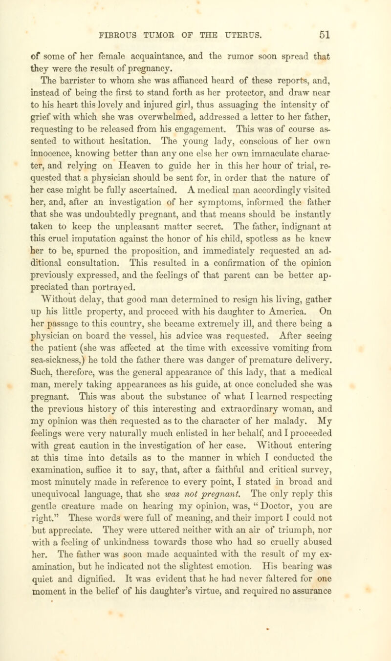 of some of her female acquaintance, and the rumor soon spread that they were the result of pregnancy. The barrister to whom she was affianced heard of these reports, and, instead of being the first to stand forth as her protector, and draw near to his heart this lovely and injured girl, thus assuaging the intensity of grief with which she was overwhelmed, addressed a letter to her father, requesting to be released from his engagement. This was of course as- sented to without hesitation. The young lady, conscious of her own innocence, knowing better than any one else her own immaculate charac- ter, and relying on Heaven to guide her in this her hour of trial, re- quested that a physician should be sent for, in order that the nature of her case might be fully ascertained. A medical man accordingly visited her, and, after an investigation of her symptoms, informed the father that she was undoubtedly pregnant, and that means should be instantly taken to keep the unpleasant matter secret. The father, indignant at this cruel imputation against the honor of his child, spotless as he knew her to be, spurned the proposition, and immediately requested an ad- ditional consultation. This resulted in a confirmation of the opinion previously expressed, and the feelings of that parent can be better ap- preciated than portrayed. Without delay, that good man determined to resign his living, gather up his little property, and proceed with his daughter to America. On her passage to this country, she became extremely ill, and there being a physician on board the vessel, his advice was requested. After seeing the patient (she was affected at the time with excessive vomiting from sea-sickness,) he told the father there was danger of premature delivery. Such, therefore, was the general appearance of this lady, that a medical man, merely taking appearances as his guide, at once concluded she was pregnant. This was about the substance of what I learned respecting the previous history of this interesting and extraordinary woman, and my opinion was then requested as to the character of her malady. My feelings were very naturally much enlisted in her behalf, and I proceeded with great caution in the investigation of her case. Without entering at this time into details as to the manner in which I conducted the examination, suffice it to say, that, after a faithful and critical survey, most minutely made in reference to every point, I stated in broad and unequivocal language, that she was not pregnant The only reply this gentle creature made on hearing my opinion, was,  Doctor, you are right. These words were full of meaning, and their import I could not but appreciate. They were uttered neither with an air of triumph, nor with a feeling of unkindness towards those who had so cruelly abused her. The father was soon made acquainted with the result of my ex- amination, but he indicated not the slightest emotion. His bearing was quiet and dignified. It was evident that he had never faltered for one moment in the belief of his daughter's virtue, and required no assurance