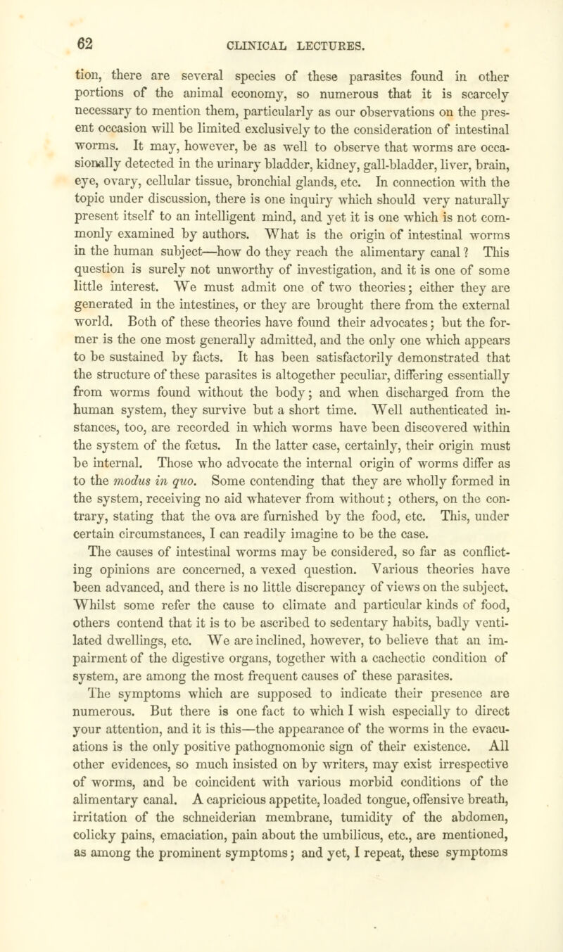 tion, there are several species of these parasites found in other portions of the animal economy, so numerous that it is scarcely necessary to mention them, particularly as our observations on the pres- ent occasion will be limited exclusively to the consideration of intestinal worms. It may, however, be as well to observe that worms are occa- sionally detected in the urinary bladder, kidney, gall-bladder, liver, brain, eye, ovary, cellular tissue, bronchial glands, etc. In connection with the topic under discussion, there is one inquiry which should very naturally present itself to an intelligent mind, and yet it is one which is not com- monly examined by authors. What is the origin of intestinal worms in the human subject—how do they reach the alimentary canal 1 This question is surely not unworthy of investigation, and it is one of some little interest. We must admit one of two theories; either they are generated in the intestines, or they are brought there from the external world. Both of these theories have found their advocates; but the for- mer is the one most generally admitted, and the only one which appears to be sustained by facts. It has been satisfactorily demonstrated that the structure of these parasites is altogether peculiar, differing essentially from worms found without the body; and when discharged from the human system, they survive but a short time. Well authenticated in- stances, too, are recorded in which worms have been discovered within the system of the foetus. In the latter case, certainly, their origin must be internal. Those who advocate the internal origin of worms differ as to the modus in quo. Some contending that they are wholly formed in the system, receiving no aid whatever from without; others, on the con- trary, stating that the ova are furnished by the food, etc. This, under certain circumstances, I can readily imagine to be the case. The causes of intestinal worms may be considered, so far as conflict- ing opinions are concerned, a vexed question. Various theories have been advanced, and there is no little discrepancy of views on the subject. Whilst some refer the cause to climate and particular kinds of food, others contend that it is to be ascribed to sedentary habits, badly venti- lated dwellings, etc. We are inclined, however, to believe that an im- pairment of the digestive organs, together with a cachectic condition of system, are among the most frequent causes of these parasites. The symptoms which are supposed to indicate their presence are numerous. But there is one fact to which I wish especially to direct your attention, and it is this—the appearance of the worms in the evacu- ations is the only positive pathognomonic sign of their existence. All other evidences, so much insisted on by writers, may exist irrespective of worms, and be coincident with various morbid conditions of the alimentary canal. A capricious appetite, loaded tongue, offensive breath, irritation of the schneiderian membrane, tumidity of the abdomen, colicky pains, emaciation, pain about the umbilicus, etc., are mentioned, as among the prominent symptoms; and yet, I repeat, these symptoms