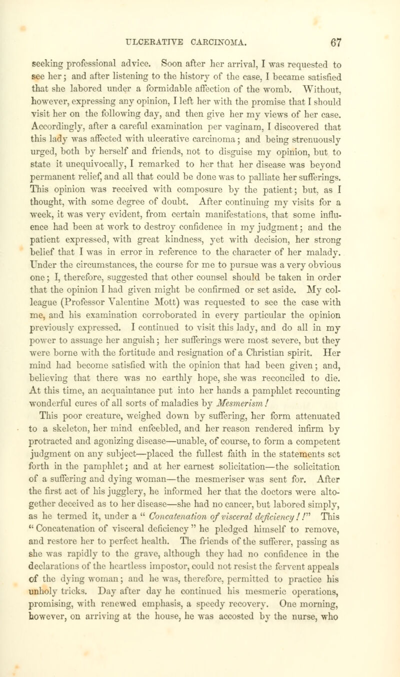 seeking professional advice. Soon after her arrival, I was requested to see her; and after listening to the history of the case, I became satisfied that she labored under a formidable affection of the womb. Without, however, expressing any opinion, I left her with the promise that I should visit her on the following day, and then give her my views of her case. Accordingly, after a careful examination per vaginam, I discovered that this lady was affected with ulcerative carcinoma; and being strenuously urged, both by herself and friends, not to disguise my opinion, but to state it unequivocally, I remarked to her that her disease was beyond permanent relief, and all that could be done was to palliate her sufferings. This opinion was received with composure by the patient; but, as I thought, with some degree of doubt. After continuing my visits for a week, it was very evident, from certain manifestations, that some influ- ence had been at work to destroy confidence in my judgment; and the patient expressed, with great kindness, yet with decision, her strong belief that I was in error in reference to the character of her malady. Under the circumstances, the course for me to pursue was a very obvious one; I, therefore, suggested that other counsel should be taken in order that the opinion I had given might be confirmed or set aside. My col- league (Professor Valentine Mott) was requested to see the case with me, and his examination corroborated in every particular the opinion previously expressed. I continued to visit this lady, and do all in my power to assuage her anguish; her sufferings were most severe, but they were borne with the fortitude and resignation of a Christian spirit. Her mind had become satisfied with the opinion that had been given; and, believing that there was no earthly hope, she was reconciled to die. At this time, an acquaintance put into her hands a pamphlet recounting wonderful cures of all sorts of maladies by Mesmerism ! This poor creature, weighed down by suffering, her form attenuated to a skeleton, her mind enfeebled, and her reason rendered infirm by protracted and agonizing disease—unable, of course, to form a competent judgment on any subject—placed the fullest faith in the statements set forth in the pamphlet; and at her earnest solicitation—the solicitation of a suffering and dying woman—the mesmeriser was sent for. After the first act of his jugglery, he informed her that the doctors were alto- gether deceived as to her disease—she had no cancer, but labored simply, as he termed it, under a  Concatenation of visceral deficiency ! ! This 11 Concatenation of visceral deficiency  he pledged himself to remove, and restore her to perfect health. The friends of the sufferer, passing as she was rapidly to the grave, although they had no confidence in the declarations of the heartless impostor, could not resist the fervent appeals of the dying woman; and he was, therefore, permitted to practice his unholy tricks. Day after day he continued his mesmeric operations, promising, with renewed emphasis, a speedy recovery. One morning, however, on arriving at the house, he was accosted by the nurse, who