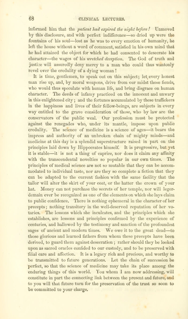 informed him that the patient had expired the night before ! Unmoved by this disclosure, and with perfect indifference—so dried up were the fountains of his soul—lost as he was to every emotion of humanity, he left the house without a word of comment, satisfied in his own mind that he had attained the object for which he had consented to desecrate his character—the wages of his wretched deception. The God of truth and justice will assuredly deny mercy to a man who could thus wantonly revel over the credulity of a dying woman! It is time, gentlemen, to speak out on this subject; lettevery honest man rise up, and, by moral weapons, drive from our midst those fiends, who would thus speculate with human life, and bring disgrace on human character. The deeds of infamy practiced on the innocent and unwary in this enlightened city; and the fortunes accumulated by these traffickers in the happiness and lives of their fellow-beings, are subjects in every way entitled to the grave consideration of those, who by law are the conservators of the public weal. Our profession must be protected against the renegades who, under its mantle, impose upon public credulity. The science of medicine is a science of ages—it bears the impress and authority of an unbroken chain of mighty minds—and medicine at this day is a splendid superstructure raised in part on the principles laid down by Hippocrates himself. It is progressive, but yet it is stable—it is not a thing of caprice, nor does it claim any affinity with the transcendental novelties so popular in our own times. The principles of medical science are not so mutable that they can be accom- modated to individual taste, nor are they so complete a fiction that they can be adapted to the current fashion with the same facility that the tailor will alter the skirt of your coat, or the hatter the crown of your hat. Money can not purchase the secrets of her temple, nor will leger- demain ever be recognized as one of the elements on which she lays claim to public confidence. There is nothing ephemeral in the character of her precepts; nothing transitory in the well-deserved reputation of her vo- taries. The lessons which she inculcates, and the principles which she establishes, are lessons and principles confirmed by the experience of centuries, and hallowed by the testimony and sanction of the profoundest sages of ancient and modern times. We owe it to the great dead—to those glorious and learned fathers from whom these precepts have been derived, to guard them against desecration ; rather should they be looked upon as sacred oracles confided to our custody, and to be preserved with filial care and affection. It is a legacy rich and precious, and worthy to be transmitted to future generations. Let the chain of succession be perfect, so that the science of medicine may take its place among the enduring things of this world. You whom I am now addressing, will constitute in part the connecting link between the present and future, and to you will that future turn for the preservation of the trust so soon to be committed to your charge.