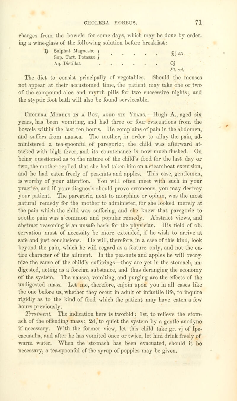 charges from the bowels for some days, -which may be done by order- ing a wine-glass of the following solution before breakfast: B, Sulphat Magnesias ) z . _. Sup. Tart. Potassae J Aq. Distillat. Oj Ft. sol. The diet to consist principally of vegetables. Should the menses not appear at their accustomed time, the patient may take one or two of the compound aloe and myrrh pills for two successive nights; and the styptic foot bath will also be found serviceable. Cholera Morbus in a Boy, aged six Years.—Hugh A., aged six years, has been vomiting, and had three or four evacuations from the bowels within the last ten hours. He complains of pain in the abdomen, and suffers from nausea. The mother, in order to allay the pain, ad- ministered a tea-spoonful of paregoric; the child was afterward at- tacked with high fever, and its countenance is now much flushed. On being questioned as to the nature of the child's food for the last day or two, the mother replied that she had taken him on a steamboat excursion, and he had eaten freely of pea-nuts and apples. This case, gentlemen, is worthy of your attention. You will often meet with such in your practice, and if your diagnosis should prove erroneous, you may destroy your patient. The paregoric, next to morphine or opium, was the most natural remedy for the mother to administer, for she looked merely at the pain which the child was suffering, and she knew that paregoric to soothe pain was a common and popular remedy. Abstract views, and abstract reasoning is an unsafe basis for the physician. His field of ob- servation must of necessity be more extended, if he wish to arrive at safe and just conclusions. He will, therefore, in a case of this kind, look beyond the pain, which he will regard as a feature only, and not the en- tire character of the ailment. In the pea-nuts and apples he will recog- nize the cause of the child's sufferings—they are yet in the stomach, un- digested, acting as a foreign substance, and thus deranging the economy of the system. The nausea, vomiting, and purging are the effects of the undigested mass. Let me, therefore, enjoin upon you in all cases like the one before us, whether they occur in adult or infantile life, to inquire rigidly as to the kind of food which the patient may have eaten a few hours previously. Treatment. The indication here is twofold : 1st, to relieve the stom- ach of the offending mass; 2d,to quiet the system by a gentle anodyne if necessary. With the former view, let this child take gr. vj of Ipe- cacuanha, and after he has vomited once or twice, let him drink freely of warm water. When the stomach has been evacuated, should it be necessary, a tea-spoonful of the syrup of poppies may be given.