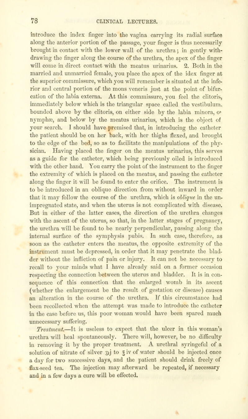 introduce the index finger into the vagina carrying its radial surface along the anterior portion of the passage, your finger is thus necessarily brought in contact with the lower wall of the urethra; in gently with- drawing the finger along the course of the urethra, the apex of the finger will come in direct contact with the meatus urinarius. 2. Both in the married and unmarried female, you place the apex of the idex finger at the superior commissure, which you will remember is situated at the infe- rior and central portion of the mons veneris just at the point of bifur- cation of the labia externa. At this commissure, you feel the clitoris, immediately below which is the triangular space called the vestibulum. bounded above by the clitoris, on either side by the labia minora, o> nymphse, and below by the meatus urinarius, which is the object of your search. I should have premised that, in introducing the catheter the patient should be on her back, with her thighs flexed, and brought to the edge of the bed, so as to facilitate the manipulations of the phy- sician. Having placed the finger on the meatus urinarius, this serves as a guide for the catheter, which being previously oiled is introduced with the other hand. You carry the point of the instrument to the finger the extremity of which is placed on the meatus, and passing the catheter along the finger it will be found to enter the orifice. The instrument is to be introduced in an oblique direction from without inward in order that it may follow the course of the urethra, which is oblique in the un- impregnated state, and when the uterus is not complicated with disease. But in either of the latter cases, the direction of the urethra changes with the ascent of the uterus, so that, in the latter stages of pregnancy, the urethra will be found to be nearly perpendicular, passing along the internal surface of the symphysis pubis. In such case, therefore, as soon as the catheter enters the meatus, the opposite extremity of the instrument must be depressed, in order that it may penetrate the blad- der without the infliction of pain or injury. It can not be necessary to recall to your minds what I have already said on a former occasion respecting the connection between the uterus and bladder. It is in con- sequence of this connection that the enlarged womb in its ascent (whether the enlargement be the result of gestation or disease) causes an alteration in the course of the urethra. If this circumstance had been recollected when the attempt was made to introduce the catheter in the case before us, this poor woman would have been spared much unnecessary suffering. Treatment.—It is useless to expect that the ulcer in this woman's urethra will heal spontaneously. There will, however, be no difficulty in removing it by the proper treatment. A urethral syringeful of a solution of nitrate of silver bj to § iv of water should be injected once a day for two successive days, and the patient should drink freely of flax-seed tea. The injection may afterward be repeated, if necessary and in a few days a cure will be effected.