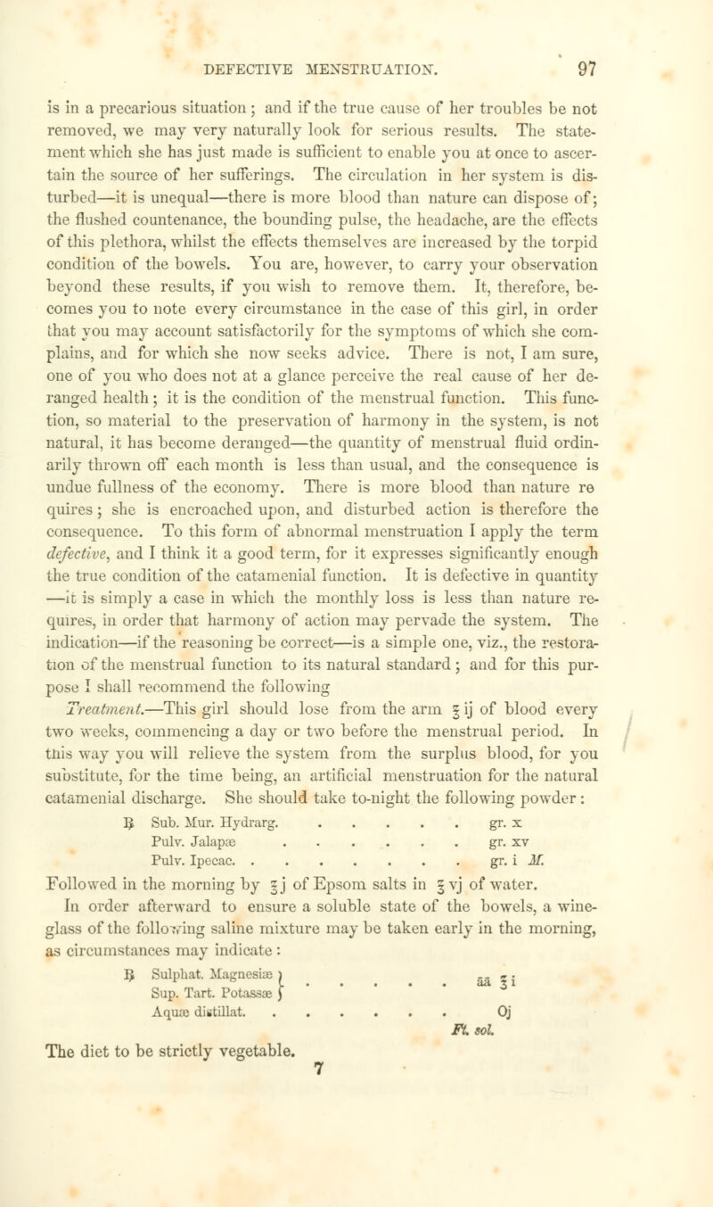 is in a precarious situation; and if the true cause of her troubles be not removed, we may very naturally look for serious results. The state- ment which she has just made is sufficient to enable you at once to ascer- tain the source of her sufferings. The circulation in her system is dis- turbed—it is unequal—there is more blood than nature can dispose of; the flushed countenance, the bounding pulse, the headache, are the effects of this plethora, whilst the effects themselves are increased by the torpid condition of the bowels. You are, however, to carry your observation beyond these results, if you wish to remove them. It, therefore, be- comes you to note every circumstance in the case of this girl, in order that you may account satisfactorily for the symptoms of which she com- plains, and for which she now seeks advice. There is not, I am sure, one of you who does not at a glance perceive the real cause of her de- ranged health; it is the condition of the menstrual function. This func- tion, so material to the preservation of harmony in the system, is not natural, it has become deranged—the quantity of menstrual fluid ordin- arily thrown off each month is less than usual, and the consequence is undue fullness of the economy. There is more blood than nature re quires; she is encroached upon, and disturbed action is therefore the consequence. To this form of abnormal menstruation I apply the term defective, and I think it a good term, for it expresses significantly enough the true condition of the catamenial function. It is defective in quantity —ic is simply a case in which the monthly loss is less than nature re- quires, in order that harmony of action may pervade the system. The indication—if the reasoning be correct—is a simple one, viz., the restora- tion of the menstrual function to its natural standard; and for this pur- pose I shall recommend the following Treatment.—This girl should lose from the arm § ij of blood every two weeks, commencing a day or two before the menstrual period. In tnis way you will relieve the system from the surplus blood, for you substitute, for the time being, an artificial menstruation for the natural catamenial discharge. She should take to-night the following powder: ty Sub. Mur. Hydrarg. gr. x Pulv. Jalapse gr. xv Pulv. Ipecac gr. i M. Followed in the morning by |j of Epsom salts in §yj of water. In order afterward to ensure a soluble state of the bowels, a wine- glass of the folio wing saline mixture may be taken early in the morning, as circumstances may indicate : B Sulphat. Magnesia; > aa 5 i Sup. Tart. Potassae ) Aquae distillat Oj Ft. sol The diet to be strictly vegetable. 7