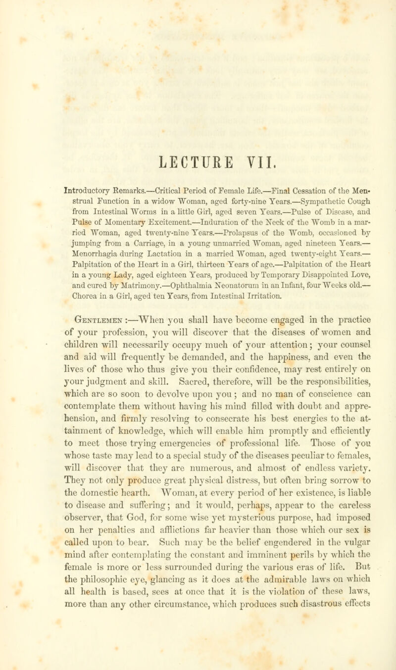 Introductory Remarks.—Critical Period of Female Life.—Final Cessation of the Men- strual Function in a widow Woman, aged forty-nine Years.—Sympathetic Cough from Intestinal Worms in a little Girl, aged seven Years.—Pulse of Disease, and Pulse of Momentary Excitement.—Induration of the Neck of the Womb in a mar- ried Woman, aged twenty-nine Years.—Prolapsus of the Womb, occasioned by jumping from a Carriage, in a young unmarried Woman, aged nineteen Years.— Menorrhagia during Lactation in a married Woman, aged twenty-eight Years.— Palpitation of the Heart in a Girl, thirteen Years of age.—Palpitation of the Heart in a young Lady, aged eighteen Years, produced by Temporary Disappointed Love, and cured by Matrimony.—Ophthalmia Neonatorum in an Infant, four Weeks old.— Chorea in a Girl, aged ten Years, from Intestinal Irritation. Gentlemen :—When you shall have become engaged in the practice of your profession, you will discover that the diseases of women and children will necessarily occupy much of your attention; your counsel and aid will frequently be demanded, and the happiness, and even the lives of those who thus give you their confidence, may rest entirely on your judgment and skill. Sacred, therefore, will be the responsibilities, which are so soon to devolve upon you ; and no man of conscience can contemplate them without having his mind filled with doubt and appre- hension, and firmly resolving to consecrate his best energies to the at- tainment of knowledge, which will enable him promptly and efficiently to meet those trying emergencies of professional life. Those of you whose taste may lead to a special study of the diseases peculiar to females, will discover that they are numerous, and almost of endless variety. They not only produce great physical distress, but often bring sorrow to the domestic hearth. Woman, at every period of her existence, is liable to disease and suffering; and it would, perhaps, appear to the careless observer, that God, for some wise yet mysterious purpose, had imposed on her penalties and afflictions far heavier than those which our sex is called upon to bear. Such may be the belief engendered in the vulgar mind after contemplating the constant and imminent perils by which the female is more or less surrounded during the various eras of life. But the philosophic eye, glancing as it does at the admirable laws on which all health is based, sees at once that it is the violation of these laws, more than any other circumstance, which produces such disastrous effects