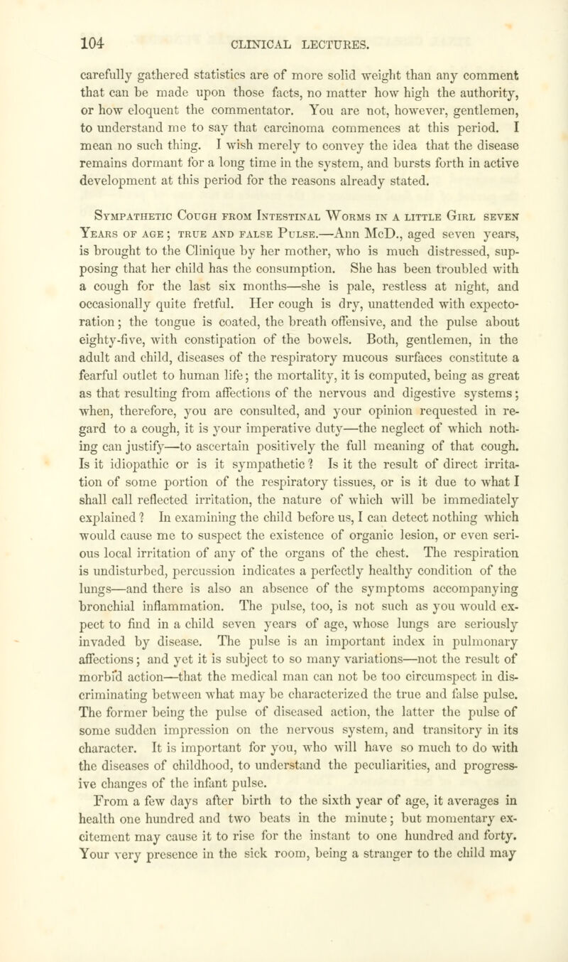 carefully gathered statistics are of more solid weight than any comment that can be made upon those facts, no matter how high the authority, or how eloquent the commentator. You are not, however, gentlemen, to understand me to say that carcinoma commences at this period. I mean no such thing. I wish merely to convey the idea that the disease remains dormant for a long time in the system, and bursts forth in active development at this period for the reasons already stated. Sympathetic Cough from Intestinal Worms in a little Girl seven Years of age ; true and false Pulse.—Ann McD., aged seven years, is brought to the Clinique by her mother, who is much distressed, sup- posing that her child has the consumption. She has been troubled with a cough for the last six months—she is pale, restless at night, and occasionally quite fretful. Her cough is dry, unattended with expecto- ration ; the tongue is coated, the breath offensive, and the pulse about eighty-five, with constipation of the bowels. Both, gentlemen, in the adult and child, diseases of the respiratory mucous surfaces constitute a fearful outlet to human life; the mortality, it is computed, being as great as that resulting from affections of the nervous and digestive systems; when, therefore, you are consulted, and your opinion requested in re- gard to a cough, it is your imperative duty—the neglect of which noth- ing can justify—to ascertain positively the full meaning of that cough. Is it idiopathic or is it sympathetic 1 Is it the result of direct irrita- tion of some portion of the respiratory tissues, or is it due to what I shall call reflected irritation, the nature of which will be immediately explained 1 In examining the child before us, I can detect nothing which would cause me to suspect the existence of organic lesion, or even seri- ous local irritation of any of the organs of the chest. The respiration is undisturbed, percussion indicates a perfectly healthy condition of the lungs—and there is also an absence of the symptoms accompanying bronchial inflammation. The pulse, too, is not such as you would ex- pect to find in a child seven years of age, whose lungs are seriously invaded by disease. The pulse is an important index in pulmonary affections; and yet it is subject to so many variations—not the result of morbi'd action—that the medical man can not be too circumspect in dis- criminating between what may be characterized the true and false pulse. The former being the pulse of diseased action, the latter the pulse of some sudden impression on the nervous system, and transitory in its character. It is important for you, who will have so much to do writh the diseases of childhood, to understand the peculiarities, and progress- ive changes of the infant pulse. From a few days after birth to the sixth year of age, it averages in health one hundred and two beats in the minute; but momentary ex- citement may cause it to rise for the instant to one hundred and forty. Your very presence in the sick room, being a stranger to the child may
