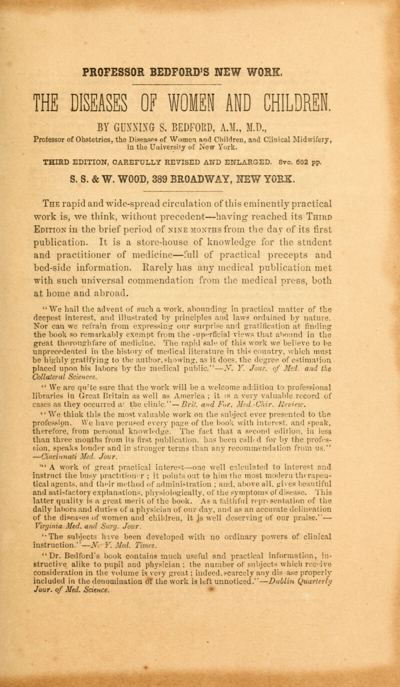 PROFESSOR BEDFORD'S NEW WORK, THE DISEASES OF WOMEN AND CHILDREN. BY GUNNING S. BEDFORD, A.M., M.D., Professor of Obstetrics, the Diseases of Women and Children, and Clinical Midwifery, in the Uuiversi'y of New Yurk. THIRD EDITION, CAREFULLY REVISED AND ENLARGED. 8vo. 602 pp. S. S. & W. WOOD, 389 BROADWAY, NEW YORK. The rapid and wide-spread circulation of this eminently practical work is, Ave think, without precedent—having reached its Third Edition in the brief period of nine months from the day of its first publication. It is a store-house of knowledge for the student and practitioner of medicine—full of practical precepts and bed-side information. Rarely has an}' medical publication met with such universal commendation from the medical press, both at home and abroad. We hail the advent of such a work, abounding in practical matter of the deepest interest, and illustrated by principles and laws ordained by nature. Nor can we refrain from expressing our surprise and gratification at finding the book so remarkably exempt from the superficial views that abound in the great thorough.fare of medicine. The vapid sale of this work we believe to he unprecedented in the history of medical literature in this country, which must be highly gratifying to trie author, showing, as it does, the degree of estimation placed upon his labors by the medical public.—iV. Y. Jour, of Med. and the Collateral Sciences.  We are qirte sure that the work will be a welcome addition to professional libraries in Great Britain as well as America ; it is a very valuable record of cases as they occurred at the clinic.—Brit, and For, Med.-Ghir. Review. '• We think this the most valuable work on the subject ever presented to the profession. We have perused every page of the book with interest, and speak, therefore, from personal knowledge. The fact that a second edition, in less than three months from its first publication, has been calb d for by the profes- sion, speaks louder and in stronger terms than any recommendation from us. —Cincinnati Med. Jour. ' A work of great practical interest—one well calculated to interest and instruct the busy practitioner ; it points out to him the most modern therapeu- tical agents, and their method of administration ; and. above all. ^Kes beautiful and sati-factory explanations, physiologically, of the symptoms of disease. This latter quality is a ^reat merit of the book. As a faithful repr< sentation of the daily labors and duties of a physician of our day, and as an accurate delineation of the diseases of women and children, it is well deserving of our praise.— Virginia Med. and Surg. Jour. '•The subjects have been developed with no ordinary powers of clinical instruction.—A. Y. Med. Times. Dr. Bedford's book contains much useful and practical information, in- structive alike to pupil and physician ; the number of subjects which receive consideration in the volume is very great: indeed, scarcely any dis ase properly included in the denomination of the work is left unnoticed.—Dublin Quarterly Jour, of Med. Science.