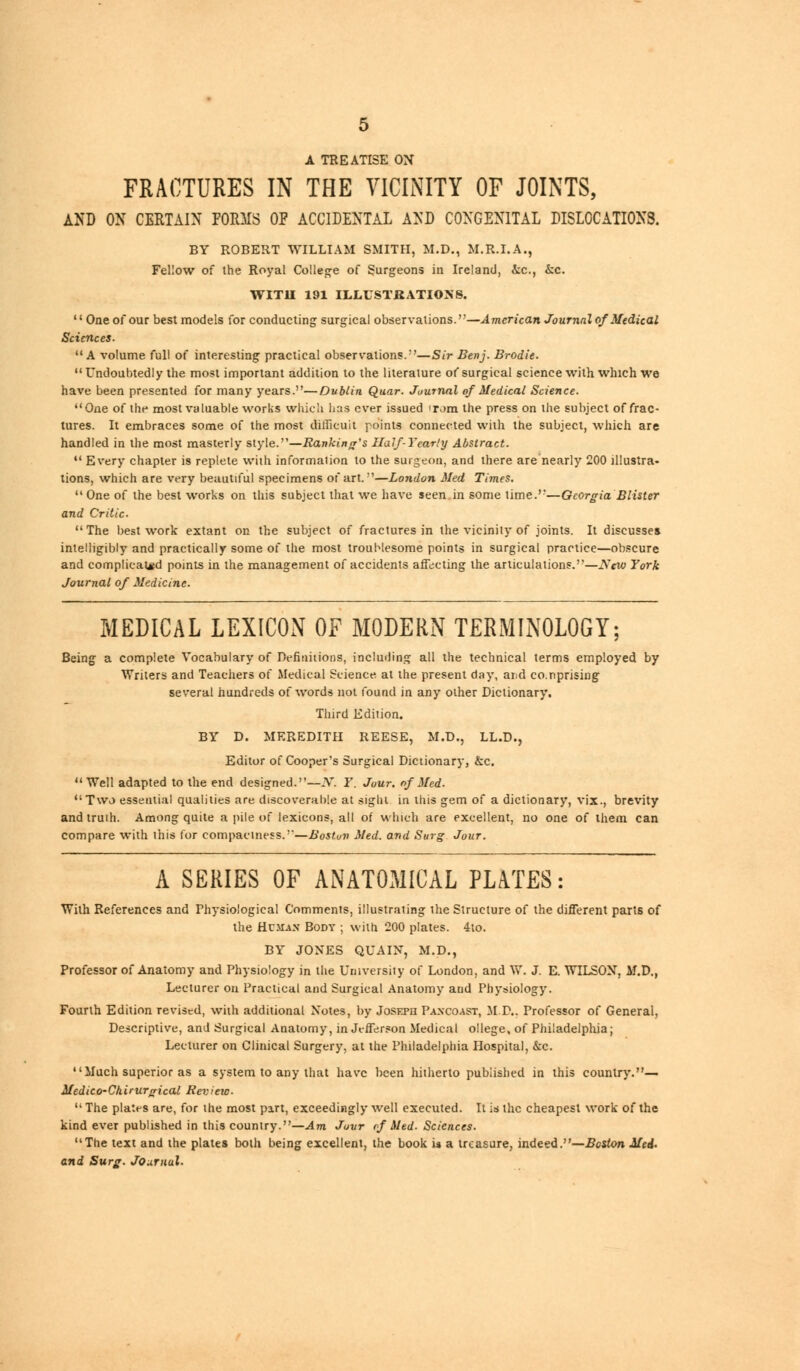 A TREATISE ON FRACTURES IN THE VICINITY OF JOINTS, AND ON CERTAIN FORMS OF ACCIDENTAL AND CONGENITAL DISLOCATIONS. BY ROBERT WILLIAM SMITH, M.D., M.R.I.A., Fellow of the Royal College of Surgeons in Ireland, &c, kc. WITH 191 ILLUSTRATIONS.  One of our best models for conducting surgical observations.—American Journal of Medical Sciences. A volume full of interesting practical observations.—Sir Benj. Brod.it. Undoubtedly the most important addition to the literature of surgical science with which we have been presented for many years.—Dublin Quar. Journal of Medical Science. One of the most valuable works which has ever issued Tom the press on the subject of frac- tures. It embraces some of the most difficult points connected with the subject, which are handled in the most masterly style.—Banking's IIuJf-Year.'y Abstract.  Every chapter is replete with information to the surgeon, and there are nearly 200 illustra- tions, which are very beautiful specimens of art.—London Med Times.  One of the best works on this subject that we have seen.in some time.'-—Georgia Blister and Critic. The best work extant on the subject of fractures in the vicinity of joints. It discusses intelligibly and practically some of the most troublesome points in surgical practice—obscure and complicated points in the management of accidents affecting the articulations.—Aew York Journal of Medicine. MEDICAL LEXICON OF MODERN TERMINOLOGY; Being a complete Vocabulary of Definitions, including all the technical terms employed by Writers and Teachers of Medical Science at the present day, ai;d co.nprising several hundreds of words not found in any other Dictionary. Third Edition. BY D. MEREDITH REESE, M.D., LL.D., Editor of Cooper's Surgical Dictionary, &c. Well adapted to the end designed.—N. Y. Jour, of Med. Two essential qualities are discoverable at sight in this gem of a dictionary, vix., brevity andtruih. Among quite a pile of lexicons, all of which are excellent, no one of them can compare with this for compactness.-'—Boston Med. and Surg Jour. A SERIES OF ANATOMICAL PLATES: With References and Physiological Comments, illustrating the Structure of the different parts of the Human Body ; with 200 plates. 4to. BY JONES QUAIN, M.D., Professor of Anatomy and Physiology in the Urnversiiy of London, and W. J. E. WILSON, M.D., Lecturer on Practical and Surgical Anatomy and Physiology. Fourth Edition revised, with additional Notes, by Joseph Paxcoast, MP.. Professor of General, Descriptive, and Surgical Anatomy, in Jefferson Medical ollege, of Philadelphia; Lecturer on Clinical Surgery, at the Philadelphia Hospital, &c. Much superior as a system to any that have been hitherto published in this country.— Medico-Chirurgical Review-  The plates are, for the most part, exceedingly well executed. It is the cheapest work of the kind ever published in this country.—Am Juvr rf Med. Sciences. The text and the plates both being excellent, the book u a treasure, indeed .—.Boston Med. and Surg. Journal.