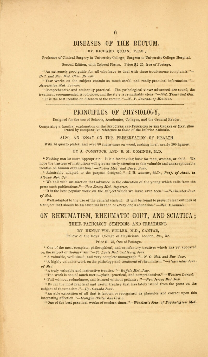 DISEASES OF THE RECTUM. BY RICHARD QUAIN, F.R.S., Professor of Clinical Surgery in University College; Surgeon to University College Hospital. Second Edition, with Colored Plates. Price $2 25, free of Postage.  An extremely good guide for all who have to deal with these troublesome complaints.— Brit, and For. Med Chir. Review.  Few works on the subject contain so much useful and really practical information.— Association Med. Journal.  Comprehensive and eminently practical. The pathological views advanced are sound, the treatment recommended is judicious, and the style is remarkably clear.—Med. Times and Oaz. It is the best treatise on diseases of the rectum.—N. Y. Journal of Medicine. PRINCIPLES OF PHYSIOLOGY, Designed for the use of Schools, Academies, Colleges, and the General Reader. Comprising a familiar explanation of the Structure and Functions of thb Organs of Man, illus trated by comparative reference to those of the Inferior Animals. ALSO, AN ESSAY ON THE PRESERVATION OP HEALTH. With 14 quarto plates, and over 80 engravings on wood, making in all nearly 200 figures. BY J. COMSTOCK. AND B. M. COMINGS, M.D.  Nothing can be more appropriate. It is a fascinating book for man, woman, or child. We hope the trustees of institutions will give an early attention to this valuable and unexceptionable treatise on human organization.—Boston Med. and Surg. Jour. Admirably adapted to the purpose designed.—J. H. Arjisbt, M.D., Prof, of Anat. in Albany Med, Col.  We hail with satisfaction that advance in the education of the young which calls from the press such publications.—New Jersey Med. Reporter.  It is the best popular work on the subject which we have ever seen.—Peninsular Jour of Med.  Well adapted to the use of the general student. It will be found to present clear outlines of a subject that should be an essential branch of every one's education.—Med. Examiner. ON RHEUMATISM, RHEUMATIC GOUT, AND SCIATICA; THEIR PATHOLOGY, SYMPTOMS, AND TREATMENT. BY HENRY WM. FULLER, M.D., CANTAB, Fellow of the Royal College of Physicians, London, &c, &c. Price $1 75, free of Postage. One of the most complete, philosophical, and satisfactory treatises which has yet appeared on the subject of rheumatism.—St. Louis Med. and Surg. Jour.  A valuable, well-timed, and very complete monograph.—N. O. Med. and Sur. Jour.  A highly valuable work on the pathology and treatment of rheumatism.—Peninsular Jour, of Med.  A truly valuable and instructive treatise.—Buffalo Med. Jour. The work is one of much merit—plain, practical, and comprehensive.—Western Lancet. 1' Full without redundance, and learned without pedantry.—New Jersey Med. Rep.  By far the most practical and useful treatise that has lately issued from the press on the subject of rheumatism.—Up. Canada Jour. An able exposition of all that is known or recognised as plausible and correct upon this interesting affection.—Georgia Blister and Critic.  One of the beet practical works of modern timet.—Winslew't Jour, of Psychological Med,