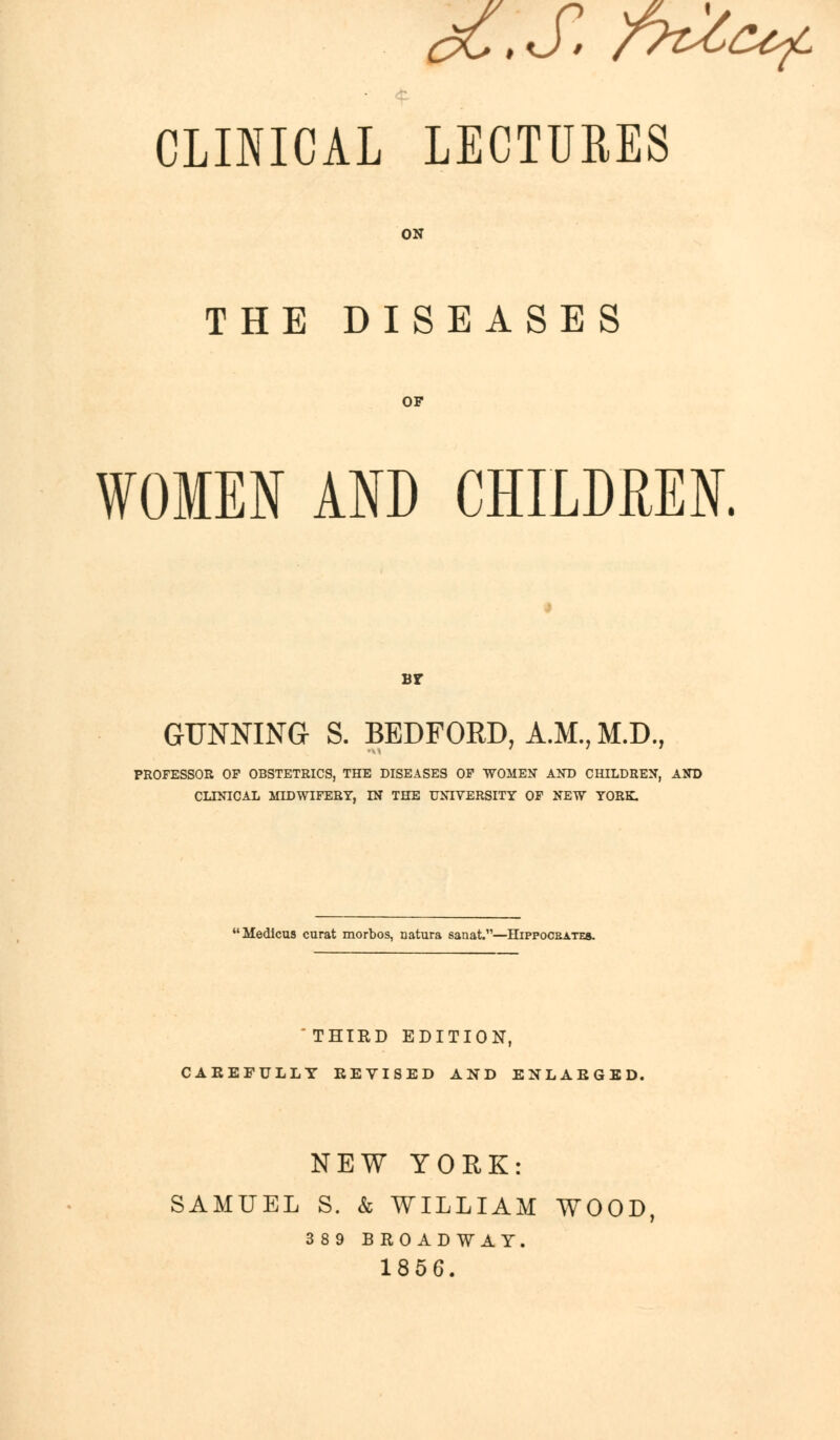 dC,S. r^^f CLINICAL LECTURES ON THE DISEASES OF WOMEN AND CHILDREN. bf GUNNING S. BEDFORD, A.M., M.D., PROFESSOR OP OBSTETRICS, THE DISEASES OF WOMEN AND CHILDREN, AND CLINICAL MIDWIFERY, IN THE UNIVERSITY OF NEW YORK. Medicus curat morbos, natura sanat.—Hippocsates. 'THIRD EDITION, CAREFULLY REVISED AND ENLARGED. NEW YORK: SAMUEL S. k WILLIAM WOOD 389 BROADWAY. 1856.