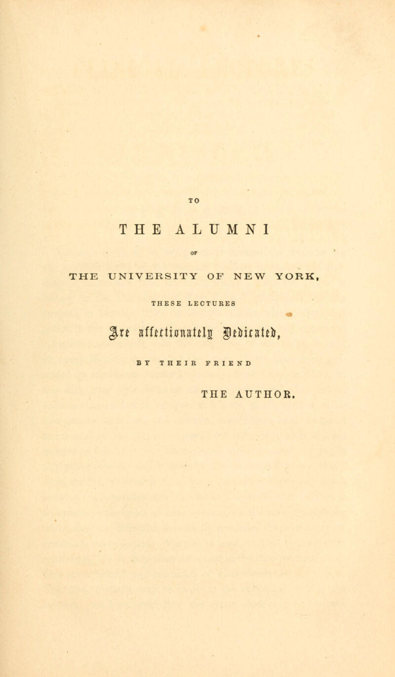 TO THE ALUMNI THE UNIVERSITY OF NEW YORK, THESE LECTURES xt tifntifmUty gM&uaUfc, BY THEIR FRIEND THE AUTHOR.