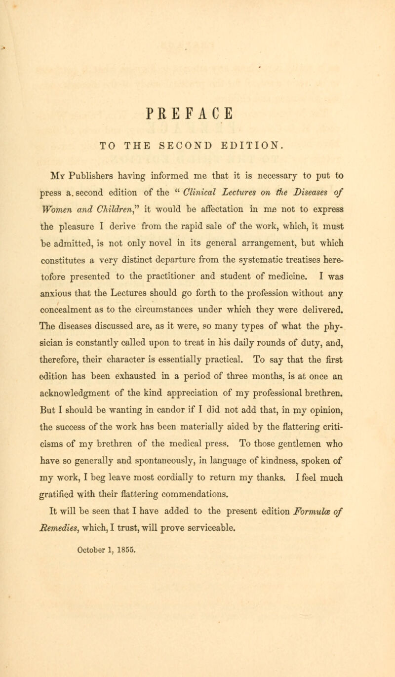 TO THE SECOND EDITION. Mr Publishers having informed me that it is necessary to put to press a. second edition of the  Clinical Lectures on the Diseases of Women and Children it would be affectation in me not to express the pleasure I derive from the rapid sale of the work, which, it must be admitted, is not only novel in its general arrangement, but which constitutes a very distinct departure from the systematic treatises here- tofore presented to the practitioner and student of medicine. I was anxious that the Lectures should go forth to the profession without any concealment as to the circumstances under which they were delivered. The diseases discussed are, as it were, so many types of what the phy- sician is constantly called upon to treat in his daily rounds of duty, and, therefore, their character is essentially practical. To say that the first edition has been exhausted in a period of three months, is at once an acknowledgment of the kind appreciation of my professional brethren. But I should be wanting in candor if I did not add that, in my opinion, the success of the work has been materially aided by the flattering criti- cisms of my brethren of the medical press. To those gentlemen who have so generally and spontaneously, in language of kindness, spoken of my work, I beg leave most cordially to return my thanks. I feel much gratified with their flattering commendations. It will be seen that I have added to the present edition Formula of Remedies, which, I trust, will prove serviceable.