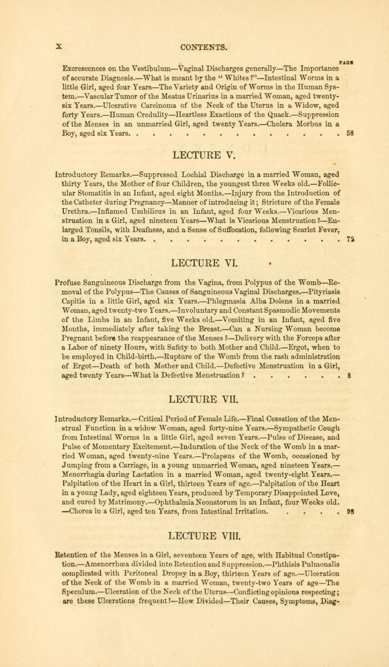 PAGR Excrescences on the Vestibulum—Vaginal Discharges generally—The Importance of accurate Diagnosis.—What is meant by the  Whites?1'—Intestinal Worms in a little Girl, aged four Years—The Variety and Origin of Worms in the Human Sys- tem.—Vascular Tumor of the Meatus Urinarius in a married Woman, aged twenty- six Years.—Ulcerative Carcinoma of the Neck of the Uterus in a Widow, aged forty Years.—Human Credulity—Heartless Exactions of the Quack.—Suppression of the Menses in an unmarried Girl, aged twenty Years.—Cholera Morbus in a Boy, aged six Years 58 LECTURE V. Introductory Remarks.—Suppressed Lochial Discharge in a married Woman, aged thirty Years, the Mother of four Children, the youngest three Weeks old.—Follic- ular Stomatitis in an Infant, aged eight Months.—Injury from the Introduction of the Catheter during Pregnancy—Manner of introducing it; Stricture of the Female Urethra.—Inflamed Umbilicus in an Infant, aged four Weeks.—Vicarious Men- struation in a Girl, aged nineteen Years—What is Vicarious Menstruation ?—En- larged Tonsils, with Deafness, and a Sense of Suffocation, following Scarlet Fever, in a Boy, aged six Years 7& LECTURE VI. Profuse Sanguineous Discharge from the Vagina, from Polypus of the Womb—Re- moval of the Polypus—The Causes of Sanguineous Vaginal Discharges.—Pityriasis Capitis in a little Girl, aged six Years.—Phlegmasia Alba Dolens in a married Woman, aged twenty-two Years.—Involuntary and Constant Spasmodic Movements of the Limbs in an Infant, five Weeks old.—Vomiting in an Infant, aged five Months, immediately after taking the Breast.—Can a Nursing Woman become Pregnant before the reappearance of the Menses ?—Delivery with the Forceps after a Labor of ninety Hours, with Safety to both Mother and Child.—Ergot, when to be employed in Child-birth.—Rupture of the Womb from the rash administration of Ergot—Death of both Mother and Child.—Defective Menstruation in a Girl, aged twenty Years—What is Defective Menstruation ? 8 LECTURE VII. Introductory Remarks.—Critical Period of Female Life.—Final Cessation of the Men- strual Function in a widow Woman, aged forty-nine Years.—Sympathetic Cough from Intestinal Worms in a little Girl, aged seven Years.—Pulse of Disease, and Pulse of Momentary Excitement.—Induration of the Neck of the Womb in a mar- ried Woman, aged twenty-nine Years.—Prolapsus of the Womb, occasioned by Jumping from a Carriage, in a young unmarried Woman, aged nineteen Years.— Menorrhagia during Lactation in a married Woman, aged twenty-eight Years.— Palpitation of the Heart in a Girl, thirteen Years of age.—Palpitation of the Heart in a young Lady, aged eighteen Years, produced by Temporary Disappointed Love, and cured by Matrimony.—Ophthalmia Neonatorum in an Infant, four Weeks old. —Chorea in a Girl, aged ten Years, from Intestinal Irritation. . . . .98 LECTURE VIII. Retention of the Menses in a Girl, seventeen Years of age, with Habitual Constipa- tion.—Amenorrhcea divided into Retention and Suppression.—Phthisis Pulmonalis complicated with Peritoneal Dropsy in a Boy, thirteen Years of age.—Ulceration of the Neck of the Womb in a married Woman, twenty-two Years of age—The Speculum.—Ulceration of the Neck of the Uterus—Conflicting opinions respecting; are these Ulcerations frequent ?—How Divided—Their Causes, Symptoms, Diag-