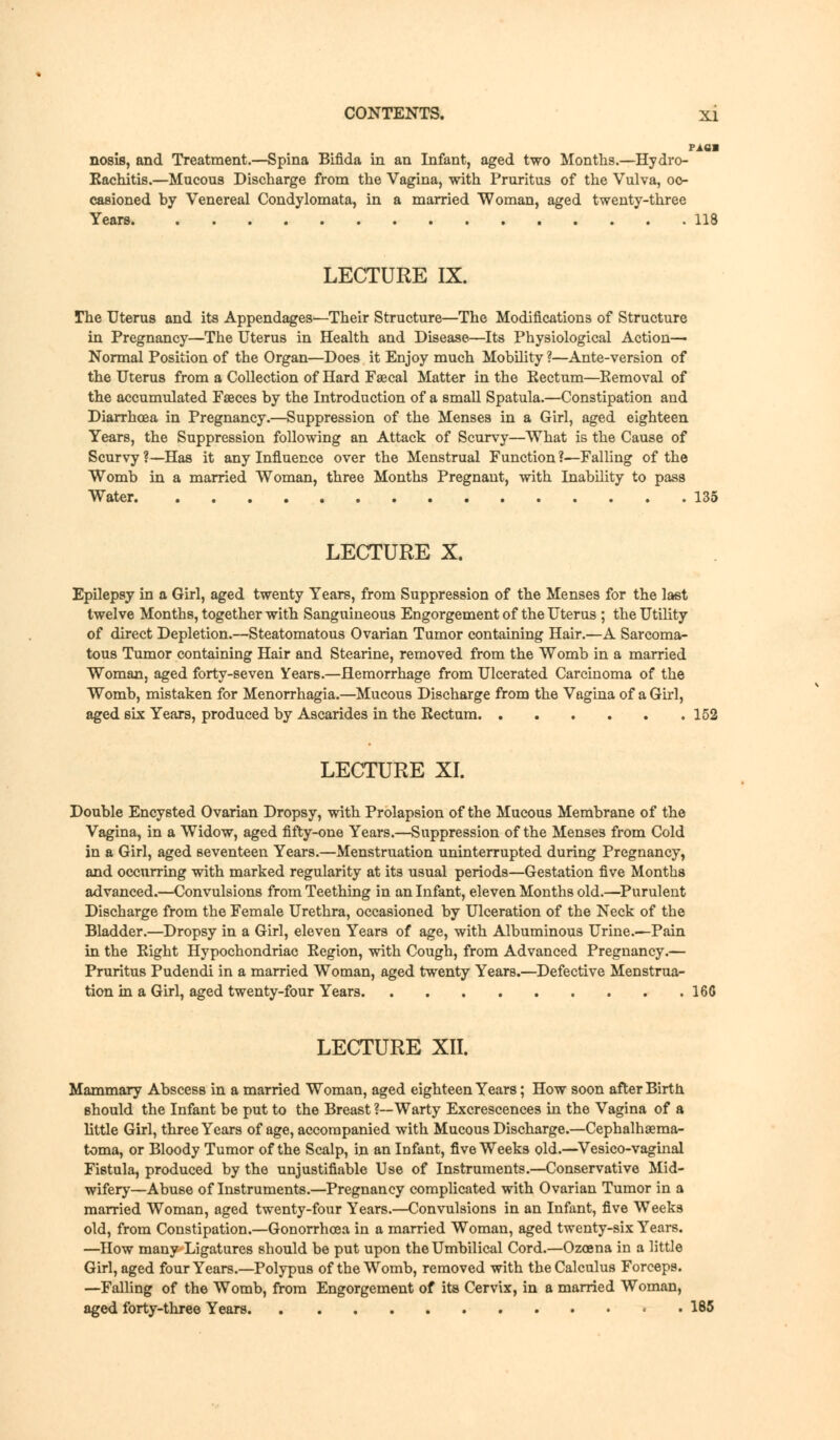 pica nosis, and Treatment.—Spina Bifida in an Infant, aged two Months.—Hydro- Eachitis.—Mucous Discharge from the Vagina, with Pruritus of the Vulva, oc- casioned by Venereal Condylomata, in a married Woman, aged twenty-three Years 118 LECTURE IX. The Uterus and its Appendages—Their Structure—The Modifications of Structure in Pregnancy—The Uterus in Health and Disease—Its Physiological Action— Normal Position of the Organ—Does it Enjoy much Mobility ?—Ante-version of the Uterus from a Collection of Hard Faecal Matter in the Eectum—Eemoval of the accumulated Faeces by the Introduction of a small Spatula.—Constipation and Diarrhoea in Pregnancy.—Suppression of the Menses in a Girl, aged eighteen Years, the Suppression following an Attack of Scurvy—What is the Cause of Scurvy?—Has it any Influence over the Menstrual Function?—Falling of the Womb in a married Woman, three Months Pregnant, with Inability to pass Water 135 LECTURE X. Epilepsy in a Girl, aged twenty Years, from Suppression of the Menses for the last twelve Months, together with Sanguineous Engorgement of the Uterus ; the Utility of direct Depletion.—Steatomatous Ovarian Tumor containing Hair.—A Sarcoma- tous Tumor containing Hair and Stearine, removed from the Womb in a married Woman, aged forty-seven Years.—Hemorrhage from Ulcerated Carcinoma of the Womb, mistaken for Menorrhagia.—Mucous Discharge from the Vagina of a Girl, six Years, produced by Ascarides in the Eectum 152 LECTURE XI. Double Encysted Ovarian Dropsy, with Prolapsion of the Mucous Membrane of the Vagina, in a Widow, aged fifty-one Years.—Suppression of the Menses from Cold in a Girl, aged seventeen Years.—Menstruation uninterrupted during Pregnancy, and occurring with marked regularity at its usual periods—Gestation five Months advanced.—Convulsions from Teething in an Infant, eleven Months old.—Purulent Discharge from the Female Urethra, occasioned by Ulceration of the Neck of the Bladder.—Dropsy in a Girl, eleven Years of age, with Albuminous Urine.—Pain in the Eight Hypochondriac Eegion, with Cough, from Advanced Pregnancy.— Pruritus Pudendi in a married Woman, aged twenty Years.—Defective Menstrua- tion in a Girl, aged twenty-four Years 166 LECTURE XII. Mammary Abscess in a married Woman, aged eighteen Years; How soon after Birth should the Infant be put to the Breast ?—Warty Excrescences hi the Vagina of a little Girl, three Years of age, accompanied with Mucous Discharge.—Cephalhaema- toma, or Bloody Tumor of the Scalp, in an Infant, five Weeks old.—Vesico-vaginal Fistula, produced by the unjustifiable Use of Instruments.—Conservative Mid- wifery—Abuse of Instruments.—Pregnancy complicated with Ovarian Tumor in a married Woman, aged twenty-four Years.—Convulsions in an Infant, five Weeks old, from Constipation.—Gonorrhoea in a married Woman, aged twenty-six Years. —How many Ligatures should be put upon the Umbilical Cord.—Ozoena in a little Girl, aged four Years.—Polypus of the Womb, removed with the Calculus Forceps. —Falling of the Womb, from Engorgement of its Cervix, in a married Woman, aged forty-three Years 185