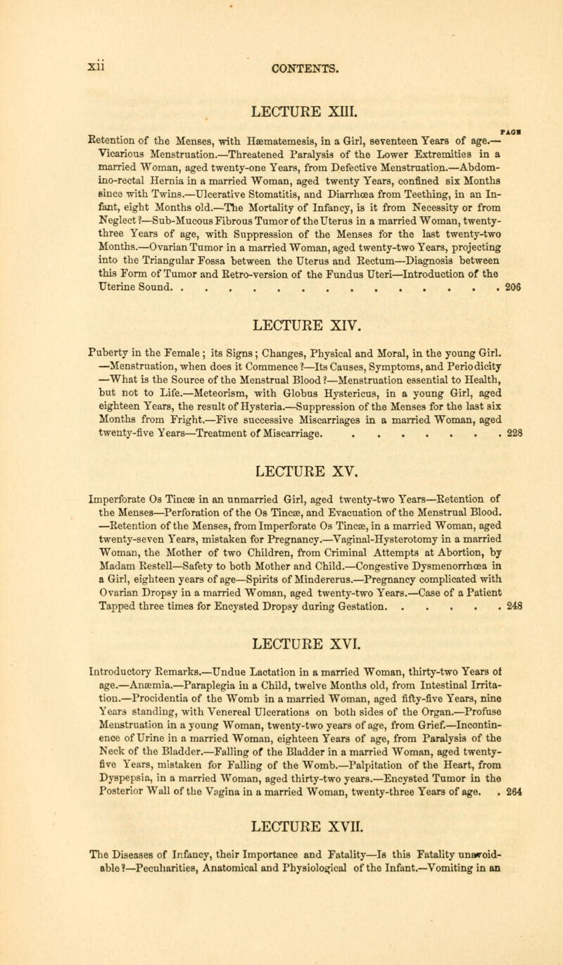 LECTURE Xni. Retention of the Menses, with Haematemesis, in a Girl, seventeen Years of age.— Vicarious Menstruation.—Threatened Paralysis of the Lower Extremities in a married Woman, aged twenty-one Years, from Defective Menstruation.—Abdom- ino-rectal Hernia in a married Woman, aged twenty Years, confined six Months since with Twins.—Ulcerative Stomatitis, and Diarrhoea from Teething, in an In- fant, eight Months old.—The Mortality of Infancy, is it from Necessity or from Neglect ?—Sub-Mucous Fibrous Tumor of the Uterus in a married Woman, twenty- three Years of age, with Suppression of the Menses for the last twenty-two Months.—Ovarian Tumor in a married Woman, aged twenty-two Years, projecting into the Triangular Fossa between the Uterus and Kectum—Diagnosis between this Form of Tumor and Retro-version of the Fundus Uteri—Introduction of the Uterine Sound 206 LECTURE XIV. Puberty in the Female; its Signs; Changes, Physical and Moral, in the young Girl. —Menstruation, when does it Commence ?—Its Causes, Symptoms, and Periodicity —What is the Source of the Menstrual Blood ?—Menstruation essential to Health, but not to Life.—Meteorism, with Globus Hystericus, in a young Girl, aged eighteen Years, the result of Hysteria.—Suppression of the Menses for the last six Months from Fright.—Five successive Miscarriages in a married Woman, aged twenty-five Years—Treatment of Miscarriage. 228 LECTURE XV. Imperforate Os Tincae in an unmarried Girl, aged twenty-two Years—Eetention of the Menses—Perforation of the Os Tincae, and Evacuation of the Menstrual Blood. —Retention of the Menses, from Imperforate Os Tincae, in a married Woman, aged twenty-seven Years, mistaken for Pregnancy.—Vaginal-Hysterotomy in a married Woman, the Mother of two Children, from Criminal Attempts at Abortion, by Madam Restell—Safety to both Mother and Child.—Congestive Dysmenorrhoea in a Girl, eighteen years of age—Spirits of Mindererus.—Pregnancy complicated with Ovarian Dropsy in a married Woman, aged twenty-two Years.—Case of a Patient Tapped three times for Encysted Dropsy during Gestation 248 LECTURE XVI. Introductory Remarks.—Undue Lactation in a married Woman, thirty-two Years of age.—Anaemia.—Paraplegia in a Child, twelve Months old, from Intestinal Irrita- tion.—Procidentia of the Womb in a married Woman, aged fifty-five Years, nine Years standing, with Venereal Ulcerations on both sides of the Organ.—Profuse Menstruation in a young Woman, twenty-two years of age, from Grief.—Incontin- ence of Urine in a married Woman, eighteen Years of age, from Paralysis of the Neck of the Bladder.—Falling of the Bladder in a married Woman, aged twenty- five Years, mistaken for Falling of the Womb.—Palpitation of the Heart, from Dyspepsia, in a married Woman, aged thirty-two years.—Encysted Tumor in the Posterior Wall of the Vagina in a married Woman, twenty-three Years of age. . 264 LECTURE XVII. The Diseases of Infancy, their Importance and Fatality—Is this Fatality unavoid- able ?—Peculiarities, Anatomical and Physiological of the Infant.—Vomiting in an